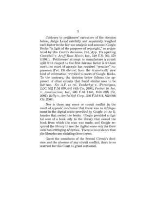 3
Contrary to petitioners’ caricature of the decision
below, Judge Leval carefully and separately weighed
each factor in the fair use analysis and assessed Google
Books “in light of the purposes of copyright,” as articu-
lated by this Court’s decisions, Pet. App. 17a (quoting
Campbell v. Acuff-Rose Music, Inc., 510 U.S. 569, 578
(1994)). Petitioners’ attempt to manufacture a circuit
split with respect to the first fair-use factor is without
merit; no court of appeals has required “creative” ex-
pression (Pet. 19) distinct from the dramatically new
kind of information provided to users of Google Books.
To the contrary, the decision below follows the ap-
proach of other circuits that found similar uses to be
fair use. See A.V. ex rel. Vanderhye v. iParadigms,
LLC, 562 F.3d 630, 645 (4th Cir. 2009); Perfect 10, Inc.
v. Amazon.com, Inc., 508 F.3d 1146, 1168 (9th Cir.
2007); Kelly v. Arriba Soft Corp., 336 F.3d 811, 822 (9th
Cir. 2003).
Nor is there any error or circuit conflict in the
court of appeals’ conclusion that there was no infringe-
ment in the digital scans provided by Google to the li-
braries that owned the books. Google provided a digi-
tal scan of a book only to the library that owned the
book from which the scan was made, and Google re-
quired the library to use the digital scans only for their
own non-infringing activities. There is no evidence that
the libraries are violating those terms.
Given the soundness of the Second Circuit’s deci-
sion and the absence of any circuit conflict, there is no
warrant for this Court to grant certiorari.
 