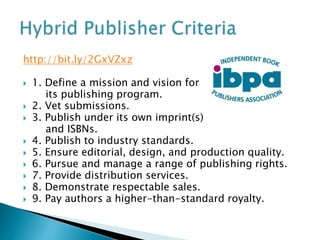 http://bit.ly/2GxVZxz
 1. Define a mission and vision for
its publishing program.
 2. Vet submissions.
 3. Publish under its own imprint(s)
and ISBNs.
 4. Publish to industry standards.
 5. Ensure editorial, design, and production quality.
 6. Pursue and manage a range of publishing rights.
 7. Provide distribution services.
 8. Demonstrate respectable sales.
 9. Pay authors a higher-than-standard royalty.
 