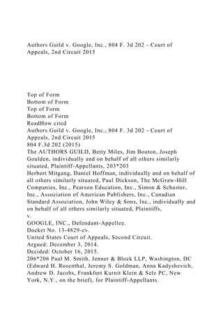 Authors Guild v. Google, Inc., 804 F. 3d 202 - Court of
Appeals, 2nd Circuit 2015
Top of Form
Bottom of Form
Top of Form
Bottom of Form
ReadHow cited
Authors Guild v. Google, Inc., 804 F. 3d 202 - Court of
Appeals, 2nd Circuit 2015
804 F.3d 202 (2015)
The AUTHORS GUILD, Betty Miles, Jim Bouton, Joseph
Goulden, individually and on behalf of all others similarly
situated, Plaintiff-Appellants, 203*203
Herbert Mitgang, Daniel Hoffman, individually and on behalf of
all others similarly situated, Paul Dickson, The McGraw-Hill
Companies, Inc., Pearson Education, Inc., Simon & Schuster,
Inc., Association of American Publishers, Inc., Canadian
Standard Association, John Wiley & Sons, Inc., individually and
on behalf of all others similarly situated, Plaintiffs,
v.
GOOGLE, INC., Defendant-Appellee.
Docket No. 13-4829-cv.
United States Court of Appeals, Second Circuit.
Argued: December 3, 2014.
Decided: October 16, 2015.
206*206 Paul M. Smith, Jenner & Block LLP, Washington, DC
(Edward H. Rosenthal, Jeremy S. Goldman, Anna Kadyshevich,
Andrew D. Jacobs, Frankfurt Kurnit Klein & Selz PC, New
York, N.Y., on the brief), for Plaintiff-Appellants.
 