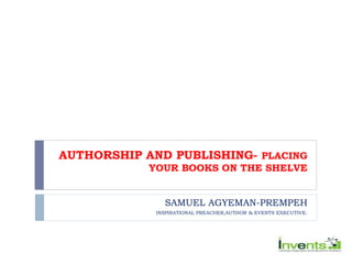 AUTHORSHIP AND PUBLISHING- PLACING
YOUR BOOKS ON THE SHELVE
SAMUEL AGYEMAN-PREMPEH
INSPIRATIONAL PREACHER,AUTHOR & EVENTS EXECUTIVE.
 