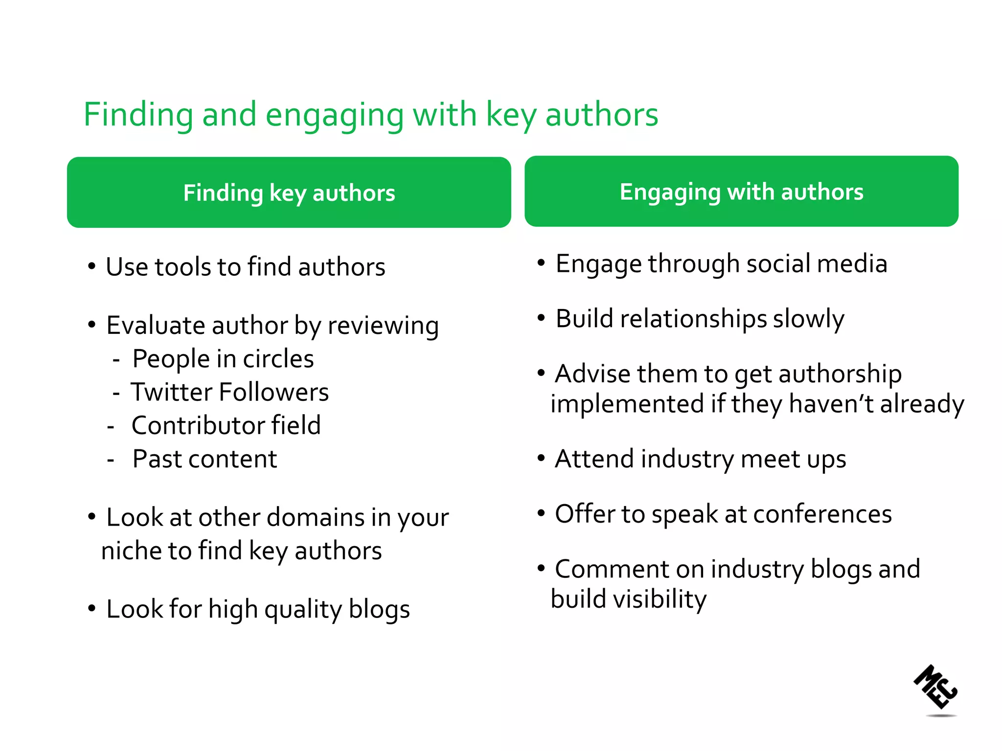 Finding and engaging with key authors

        Finding key authors              Engaging with authors


• Use tools to find authors       • Engage through social media

• Evaluate author by reviewing    • Build relationships slowly
   - People in circles
                                  • Advise them to get authorship
   - Twitter Followers             implemented if they haven’t already
  - Contributor field
  - Past content                  • Attend industry meet ups

• Look at other domains in your   • Offer to speak at conferences
 niche to find key authors
                                  • Comment on industry blogs and
• Look for high quality blogs      build visibility
 
