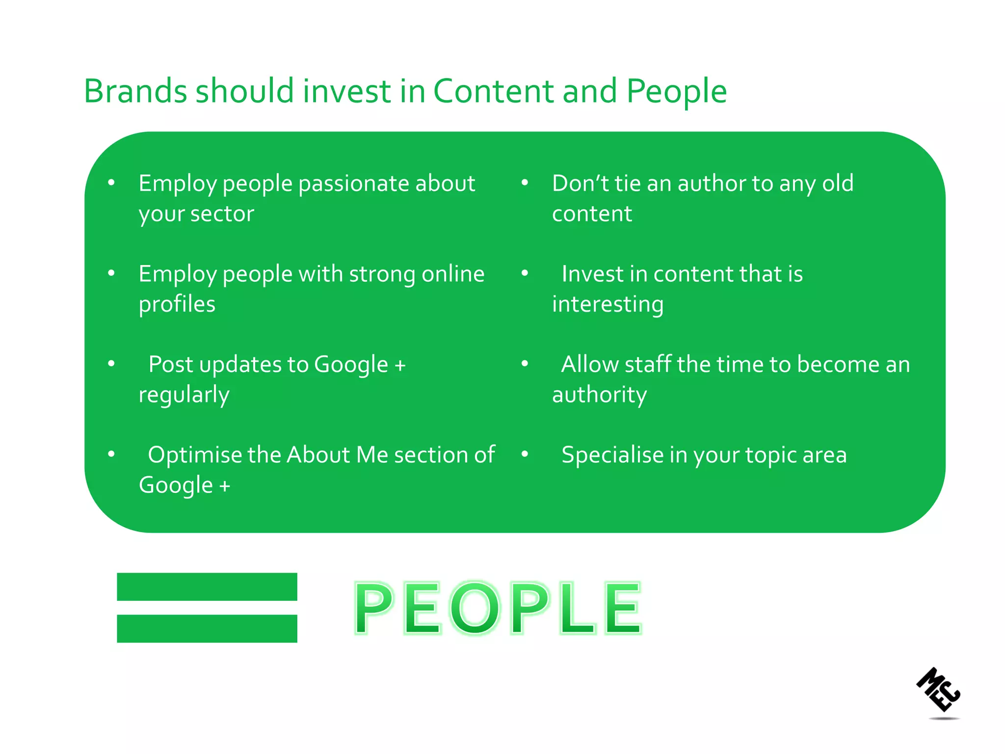 Brands should invest in Content and People

 • Employ people passionate about      • Don’t tie an author to any old
   your sector                           content

 • Employ people with strong online    •    Invest in content that is
   profiles                                interesting

 •    Post updates to Google +         •    Allow staff the time to become an
     regularly                             authority

 •    Optimise the About Me section of •   Specialise in your topic area
     Google +
 