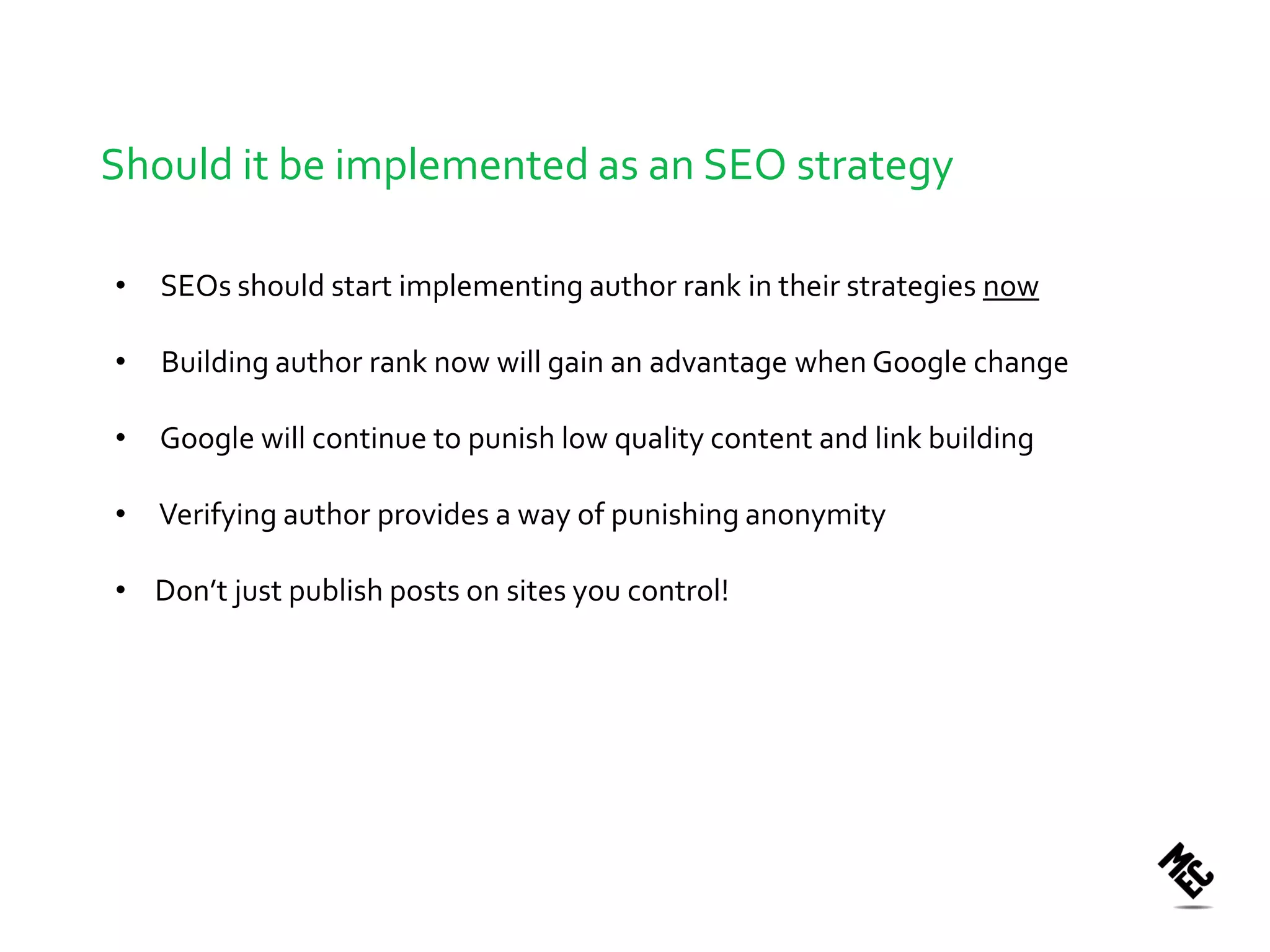 Should it be implemented as an SEO strategy

•   SEOs should start implementing author rank in their strategies now

•   Building author rank now will gain an advantage when Google change

•   Google will continue to punish low quality content and link building

•   Verifying author provides a way of punishing anonymity

• Don’t just publish posts on sites you control!
 