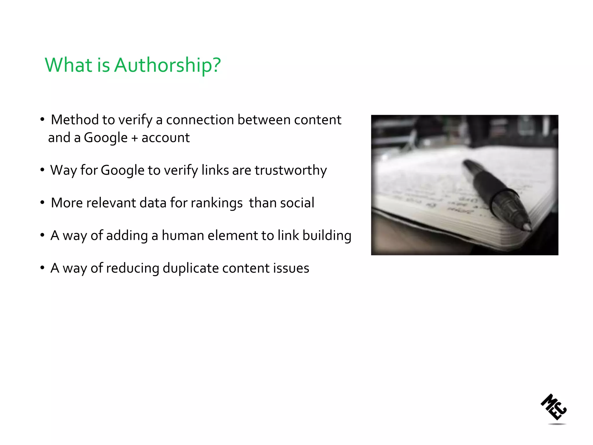 What is Authorship?

• Method to verify a connection between content
  and a Google + account

• Way for Google to verify links are trustworthy

• More relevant data for rankings than social

• A way of adding a human element to link building

• A way of reducing duplicate content issues
 