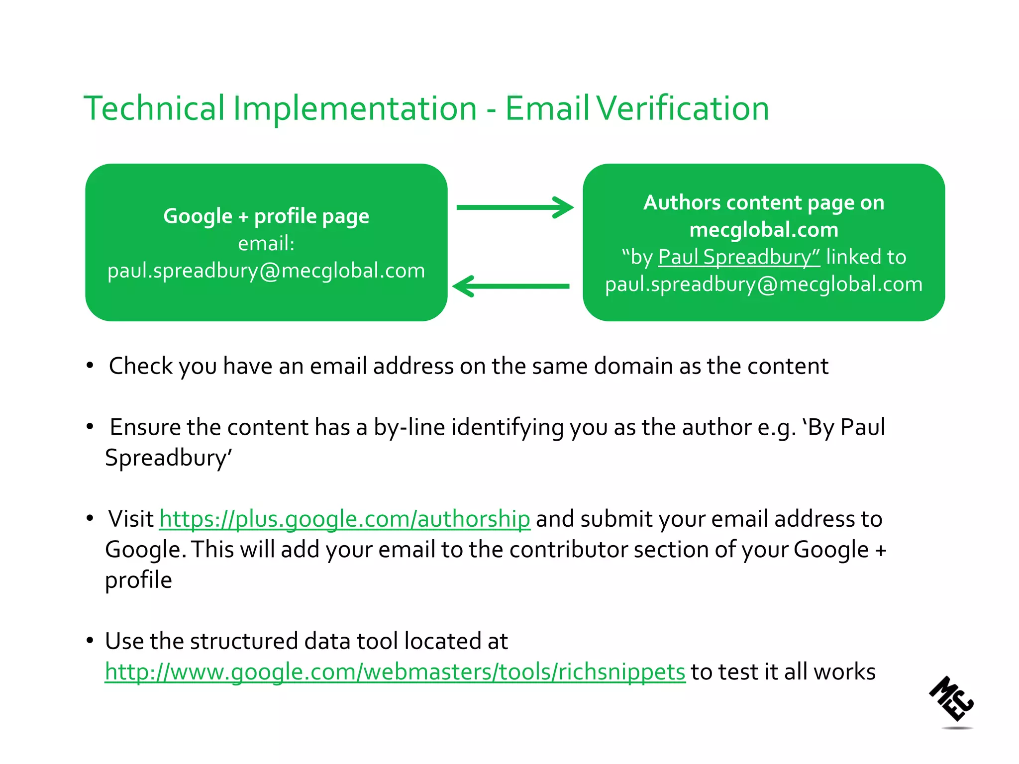 Technical Implementation - Email Verification

                                                      Authors content page on
        Google + profile page
                                                           mecglobal.com
               email:
                                                   “by Paul Spreadbury” linked to
  paul.spreadbury@mecglobal.com
                                                  paul.spreadbury@mecglobal.com


• Check you have an email address on the same domain as the content

• Ensure the content has a by-line identifying you as the author e.g. ‘By Paul
  Spreadbury’

• Visit https://plus.google.com/authorship and submit your email address to
  Google. This will add your email to the contributor section of your Google +
  profile

• Use the structured data tool located at
  http://www.google.com/webmasters/tools/richsnippets to test it all works
 