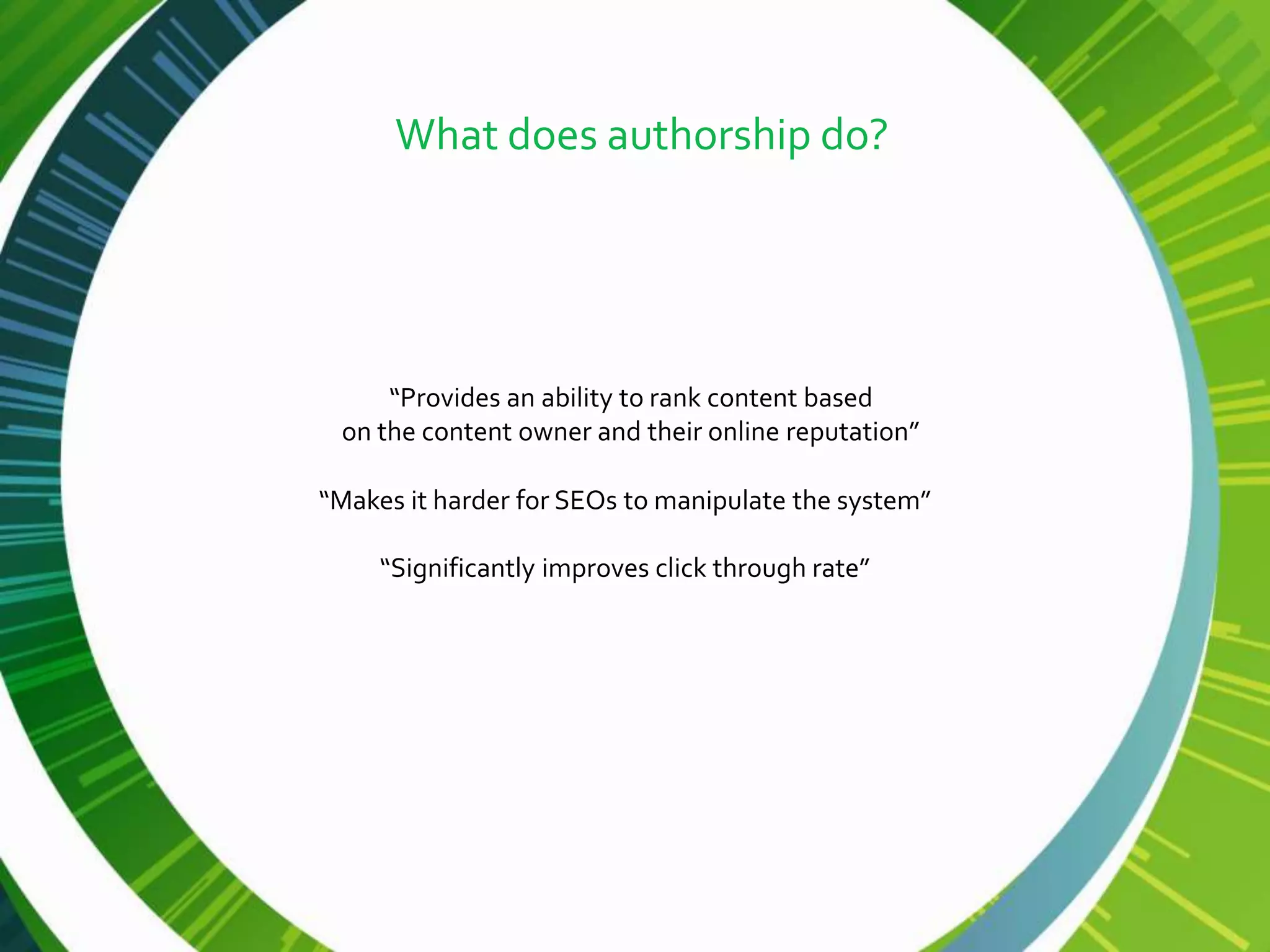 What does authorship do?




     “Provides an ability to rank content based
 on the content owner and their online reputation”

“Makes it harder for SEOs to manipulate the system”

     “Significantly improves click through rate”
 