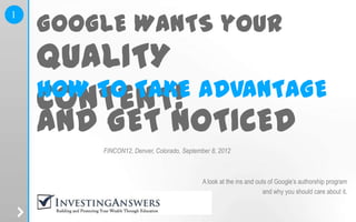 GOOGLE WANTS your
1




    QUALITY
    HOW TO TAKE ADVANTAGE
    CONTENT!
    AND GET NOTICED
                      FINCON12, Denver, Colorado, September 8, 2012



                                                         A look at the ins and outs of Google’s authorship program
                                                                                  and why you should care about it.
    www.investinganswers.com
 