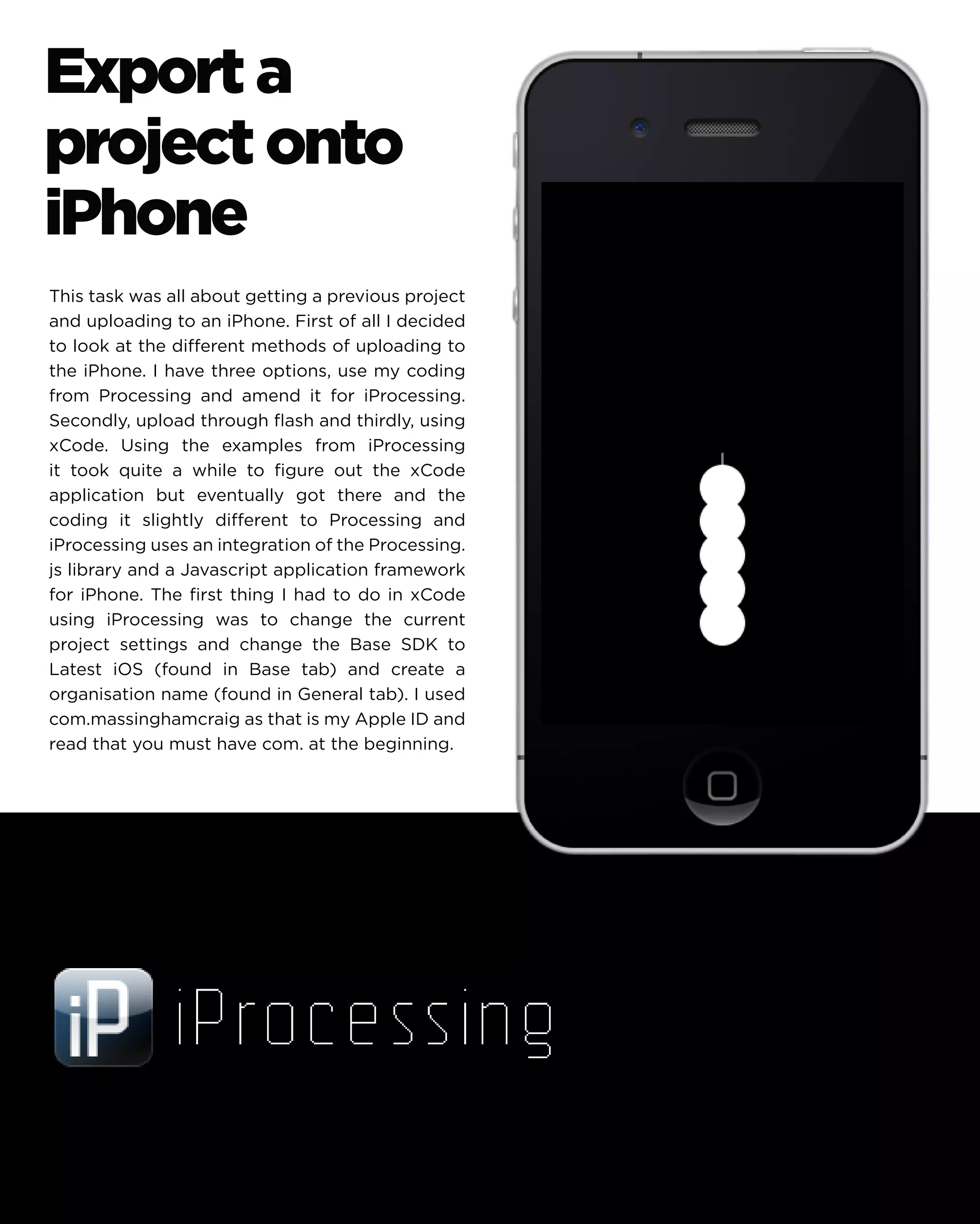 Export a project onto iPhone 
This task was all about getting a previous project and uploading to an iPhone. First of all I decided to look at the different methods of uploading to the iPhone. I have three options, use my coding from Processing and amend it for iProcessing. Secondly, upload through flash and thirdly, using xCode. Using the examples from iProcessing it took quite a while to figure out the xCode application but eventually got there and the coding it slightly different to Processing and iProcessing uses an integration of the Processing. js library and a Javascript application framework for iPhone. The first thing I had to do in xCode using iProcessing was to change the current project settings and change the Base SDK to Latest iOS (found in Base tab) and create a organisation name (found in General tab). I used com.massinghamcraig as that is my Apple ID and read that you must have com. at the beginning.  