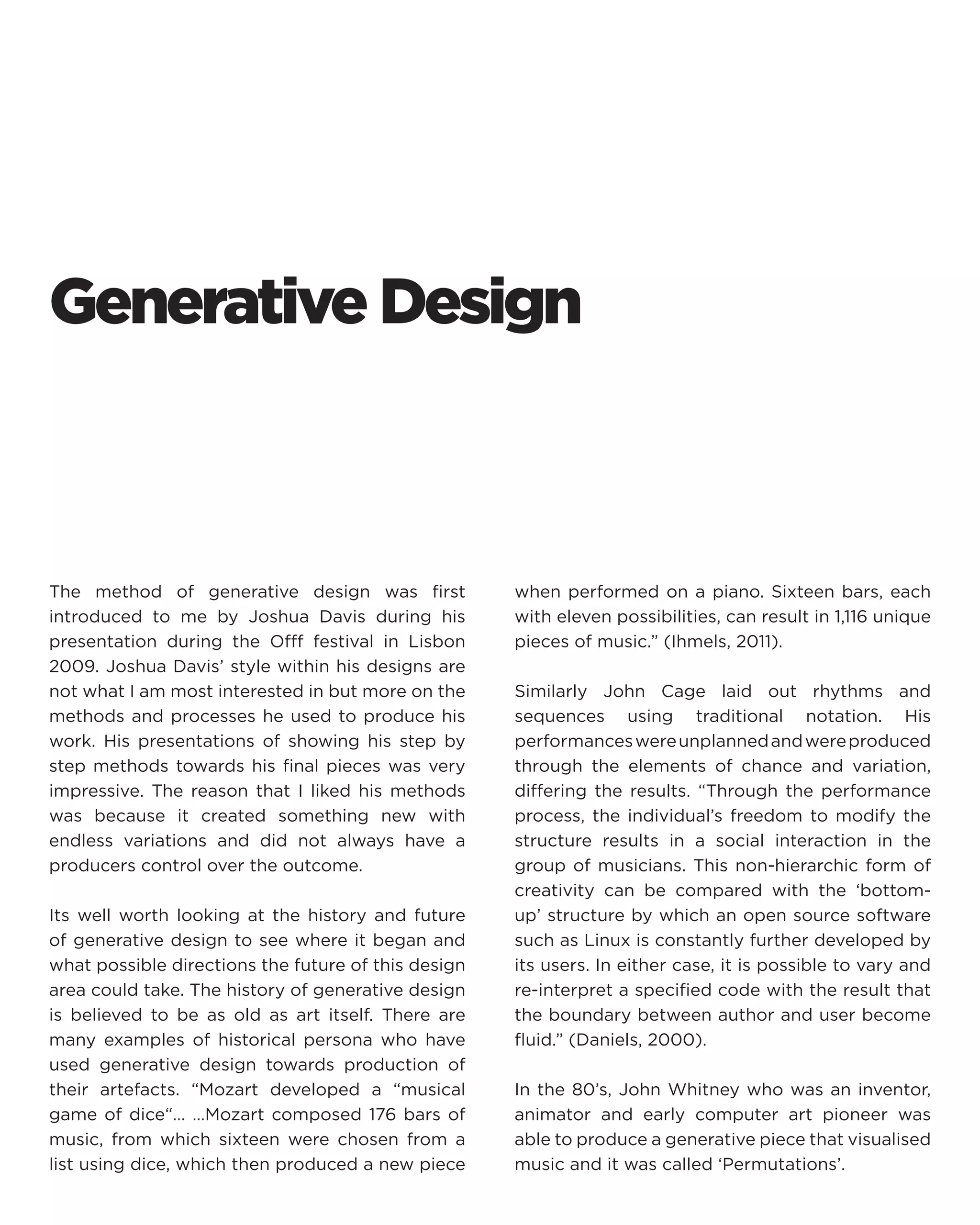 Generative Design 
The method of generative design was first introduced to me by Joshua Davis during his presentation during the Offf festival in Lisbon 2009. Joshua Davis’ style within his designs are not what I am most interested in but more on the methods and processes he used to produce his work. His presentations of showing his step by step methods towards his final pieces was very impressive. The reason that I liked his methods was because it created something new with endless variations and did not always have a producers control over the outcome. 
Its well worth looking at the history and future of generative design to see where it began and what possible directions the future of this design area could take. The history of generative design is believed to be as old as art itself. There are many examples of historical persona who have used generative design towards production of their artefacts. “Mozart developed a “musical game of dice“… …Mozart composed 176 bars of music, from which sixteen were chosen from a list using dice, which then produced a new piece when performed on a piano. Sixteen bars, each with eleven possibilities, can result in 1,116 unique pieces of music.” (Ihmels, 2011). 
Similarly John Cage laid out rhythms and sequences using traditional notation. His performances were unplanned and were produced through the elements of chance and variation, differing the results. “Through the performance process, the individual’s freedom to modify the structure results in a social interaction in the group of musicians. This non-hierarchic form of creativity can be compared with the ‘bottom- up’ structure by which an open source software such as Linux is constantly further developed by its users. In either case, it is possible to vary and re-interpret a specified code with the result that the boundary between author and user become fluid.” (Daniels, 2000). 
In the 80’s, John Whitney who was an inventor, animator and early computer art pioneer was able to produce a generative piece that visualised music and it was called ‘Permutations’.  