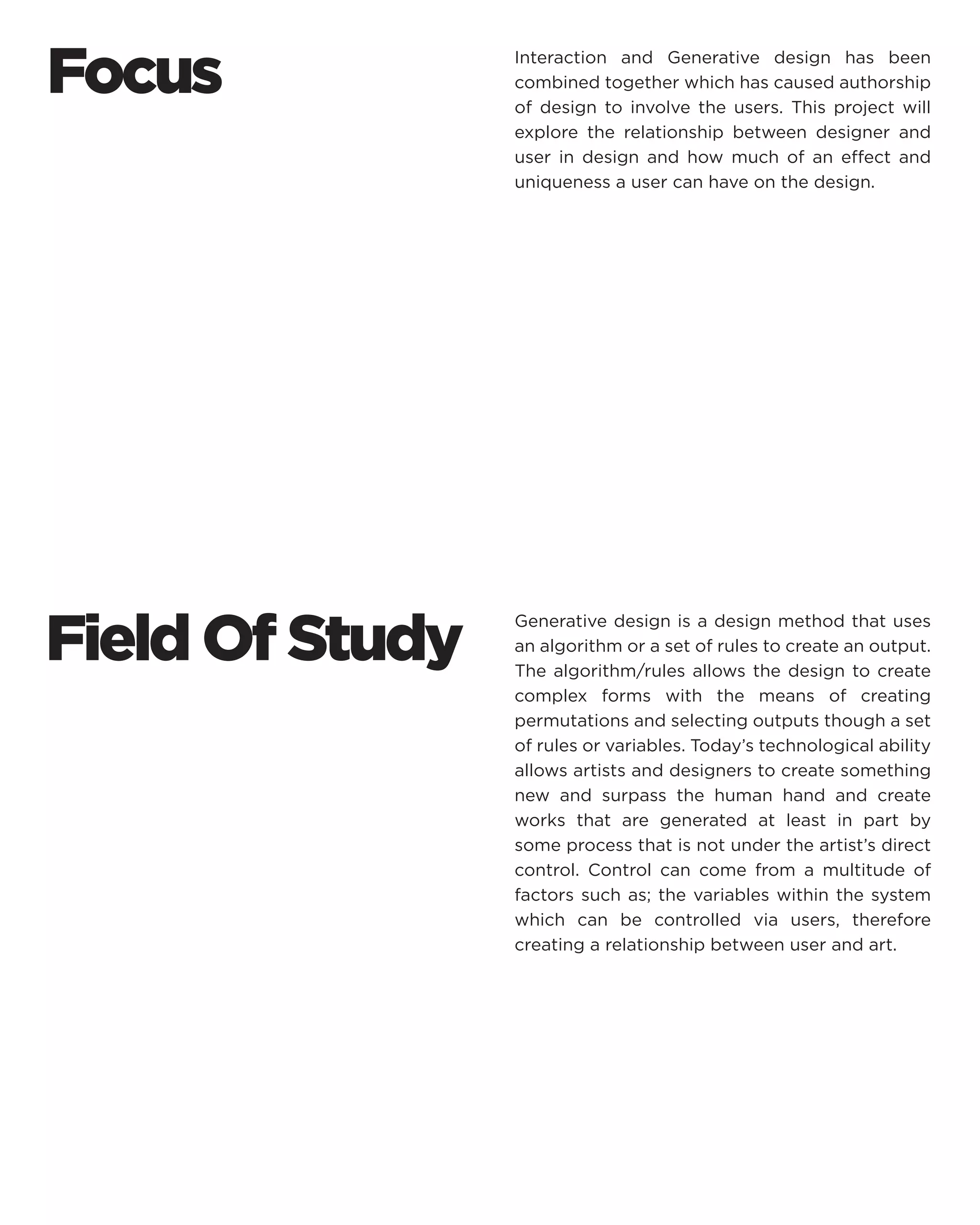 Field Of Study 
Generative design is a design method that uses an algorithm or a set of rules to create an output. The algorithm/rules allows the design to create complex forms with the means of creating permutations and selecting outputs though a set of rules or variables. Today’s technological ability allows artists and designers to create something new and surpass the human hand and create works that are generated at least in part by some process that is not under the artist’s direct control. Control can come from a multitude of factors such as; the variables within the system which can be controlled via users, therefore creating a relationship between user and art. 
Interaction and Generative design has been combined together which has caused authorship of design to involve the users. This project will explore the relationship between designer and user in design and how much of an effect and uniqueness a user can have on the design. 
Focus  