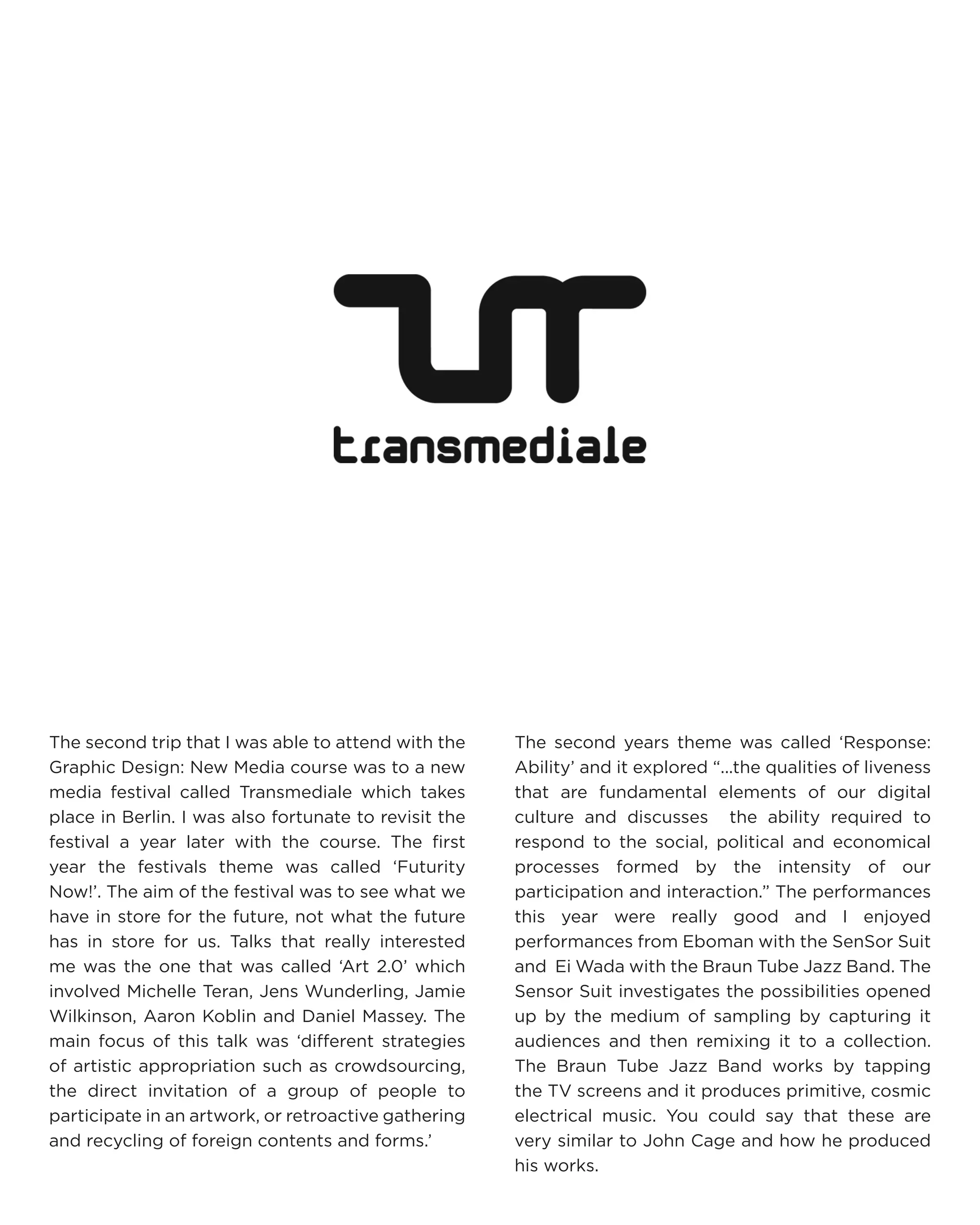 The second trip that I was able to attend with the Graphic Design: New Media course was to a new media festival called Transmediale which takes place in Berlin. I was also fortunate to revisit the festival a year later with the course. The first year the festivals theme was called ‘Futurity Now!’. The aim of the festival was to see what we have in store for the future, not what the future has in store for us. Talks that really interested me was the one that was called ‘Art 2.0’ which involved Michelle Teran, Jens Wunderling, Jamie Wilkinson, Aaron Koblin and Daniel Massey. The main focus of this talk was ‘different strategies of artistic appropriation such as crowdsourcing, the direct invitation of a group of people to participate in an artwork, or retroactive gathering and recycling of foreign contents and forms.’ 
The second years theme was called ‘Response: Ability’ and it explored “...the qualities of liveness that are fundamental elements of our digital culture and discusses the ability required to respond to the social, political and economical processes formed by the intensity of our participation and interaction.” The performances this year were really good and I enjoyed performances from Eboman with the SenSor Suit and Ei Wada with the Braun Tube Jazz Band. The Sensor Suit investigates the possibilities opened up by the medium of sampling by capturing it audiences and then remixing it to a collection. The Braun Tube Jazz Band works by tapping the TV screens and it produces primitive, cosmic electrical music. You could say that these are very similar to John Cage and how he produced his works.  