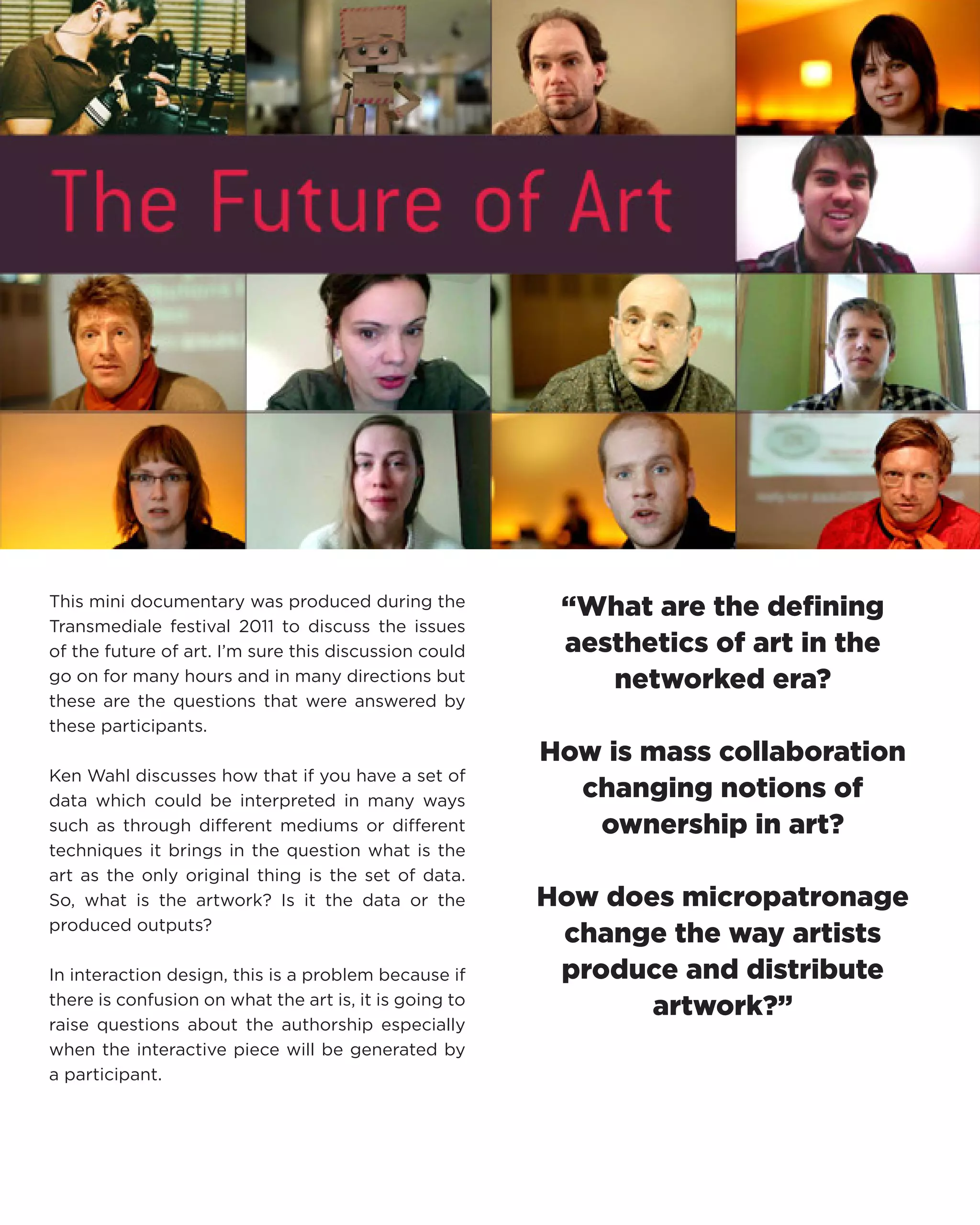 This mini documentary was produced during the Transmediale festival 2011 to discuss the issues of the future of art. I’m sure this discussion could go on for many hours and in many directions but these are the questions that were answered by these participants. 
Ken Wahl discusses how that if you have a set of data which could be interpreted in many ways such as through different mediums or different techniques it brings in the question what is the art as the only original thing is the set of data. So, what is the artwork? Is it the data or the produced outputs? 
In interaction design, this is a problem because if there is confusion on what the art is, it is going to raise questions about the authorship especially when the interactive piece will be generated by a participant. 
“What are the defining aesthetics of art in the networked era? 
How is mass collaboration changing notions of ownership in art? 
How does micropatronage change the way artists produce and distribute artwork?”  