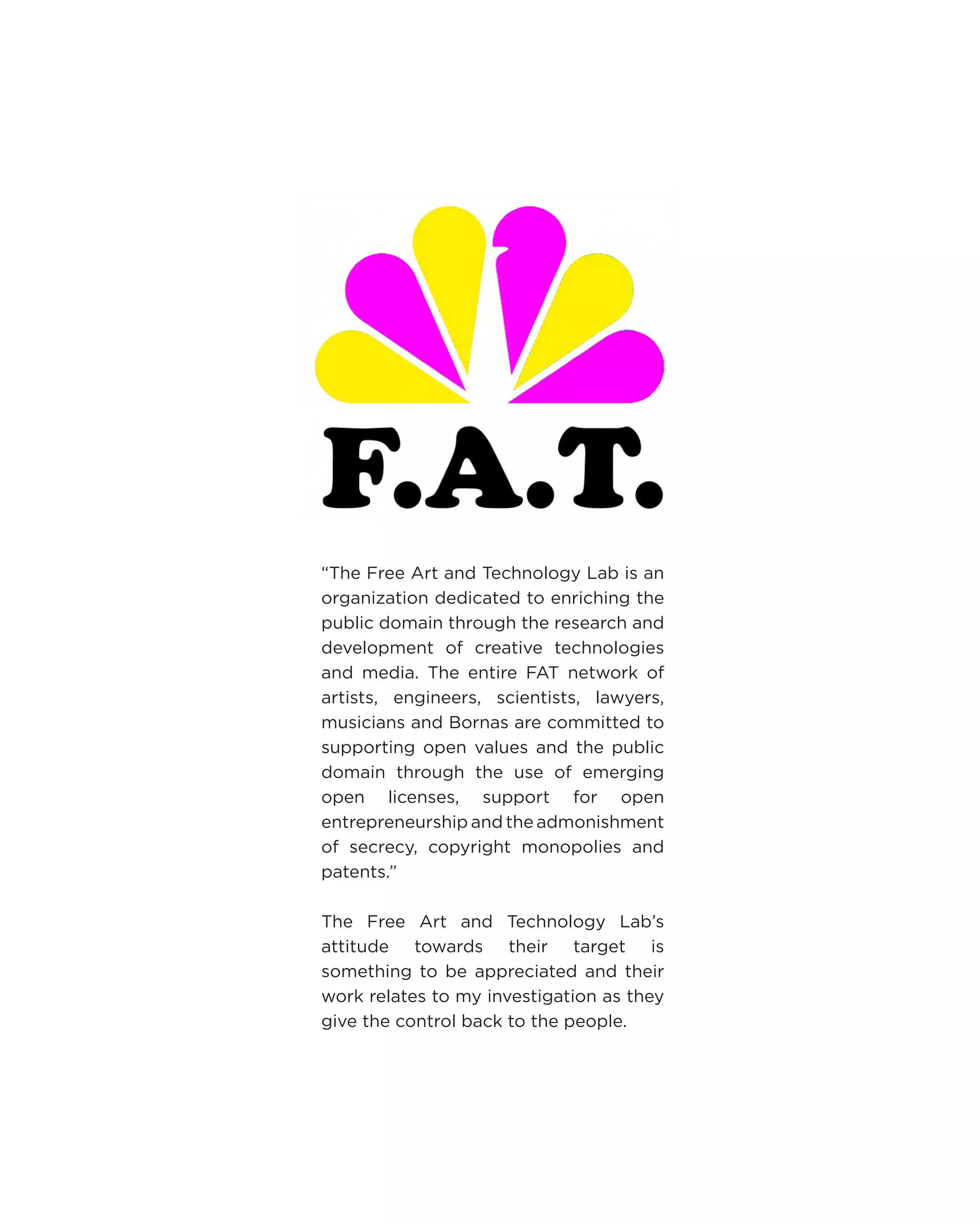 “The Free Art and Technology Lab is an organization dedicated to enriching the public domain through the research and development of creative technologies and media. The entire FAT network of artists, engineers, scientists, lawyers, musicians and Bornas are committed to supporting open values and the public domain through the use of emerging open licenses, support for open entrepreneurship and the admonishment of secrecy, copyright monopolies and patents.” 
The Free Art and Technology Lab’s attitude towards their target is something to be appreciated and their work relates to my investigation as they give the control back to the people.  
