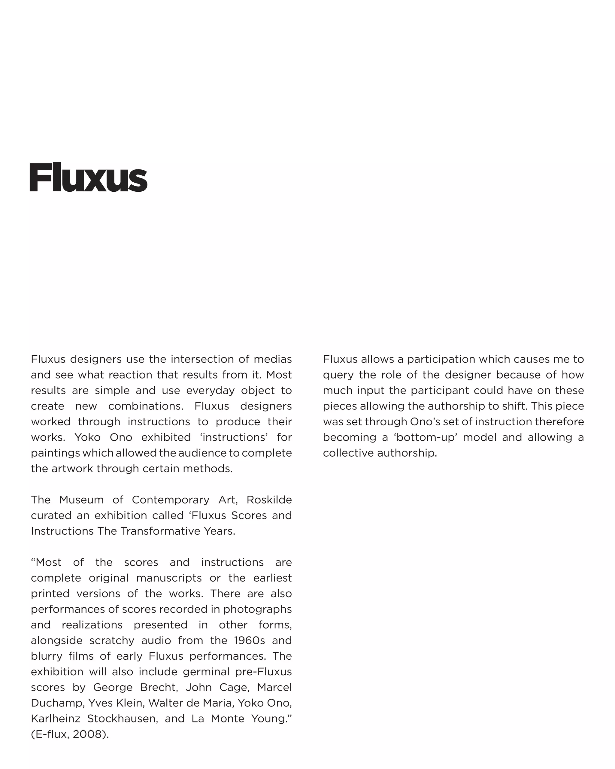Fluxus 
Fluxus designers use the intersection of medias and see what reaction that results from it. Most results are simple and use everyday object to create new combinations. Fluxus designers worked through instructions to produce their works. Yoko Ono exhibited ‘instructions’ for paintings which allowed the audience to complete the artwork through certain methods. 
The Museum of Contemporary Art, Roskilde curated an exhibition called ‘Fluxus Scores and Instructions The Transformative Years. 
“Most of the scores and instructions are complete original manuscripts or the earliest printed versions of the works. There are also performances of scores recorded in photographs and realizations presented in other forms, alongside scratchy audio from the 1960s and blurry films of early Fluxus performances. The exhibition will also include germinal pre-Fluxus scores by George Brecht, John Cage, Marcel Duchamp, Yves Klein, Walter de Maria, Yoko Ono, Karlheinz Stockhausen, and La Monte Young.” (E-flux, 2008). 
Fluxus allows a participation which causes me to query the role of the designer because of how much input the participant could have on these pieces allowing the authorship to shift. This piece was set through Ono’s set of instruction therefore becoming a ‘bottom-up’ model and allowing a collective authorship.  