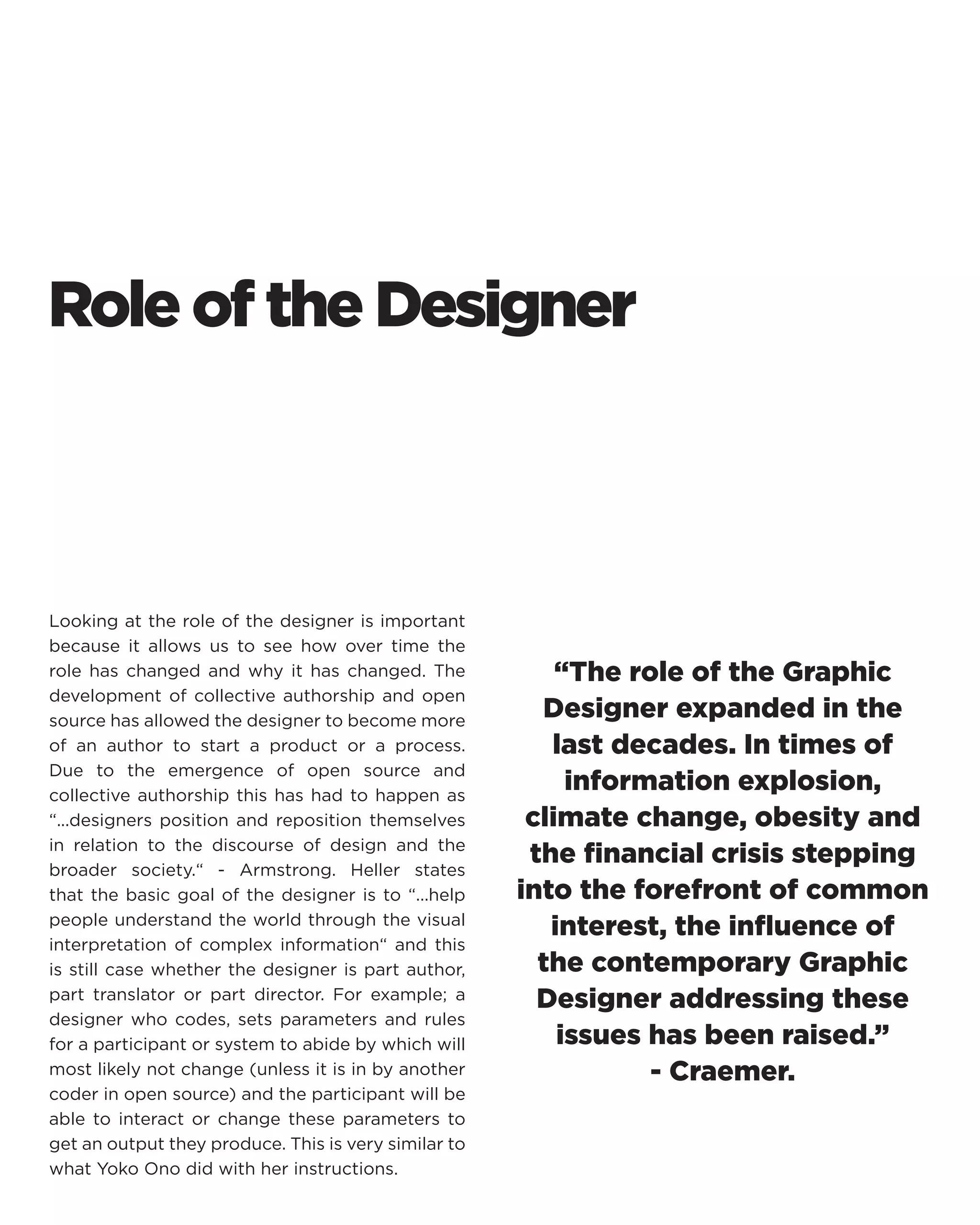 Role of the Designer 
Looking at the role of the designer is important because it allows us to see how over time the role has changed and why it has changed. The development of collective authorship and open source has allowed the designer to become more of an author to start a product or a process. Due to the emergence of open source and collective authorship this has had to happen as “...designers position and reposition themselves in relation to the discourse of design and the broader society.“ - Armstrong. Heller states that the basic goal of the designer is to “...help people understand the world through the visual interpretation of complex information“ and this is still case whether the designer is part author, part translator or part director. For example; a designer who codes, sets parameters and rules for a participant or system to abide by which will most likely not change (unless it is in by another coder in open source) and the participant will be able to interact or change these parameters to get an output they produce. This is very similar to what Yoko Ono did with her instructions. 
“The role of the Graphic Designer expanded in the last decades. In times of information explosion, climate change, obesity and the financial crisis stepping into the forefront of common interest, the influence of the contemporary Graphic Designer addressing these issues has been raised.” 
- Craemer.  