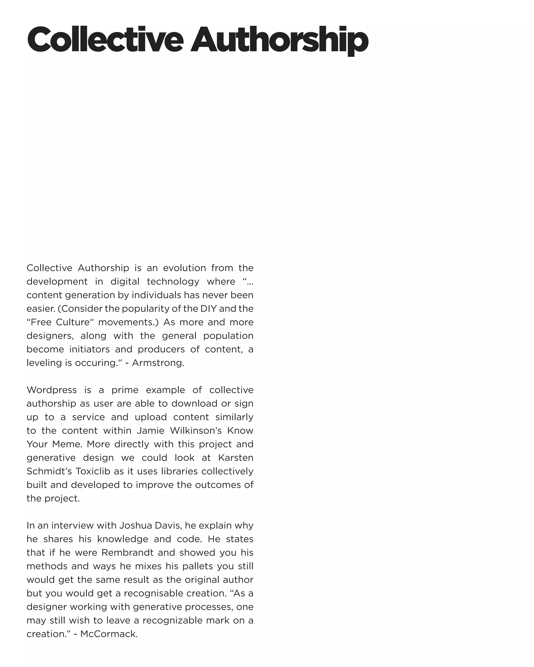 Collective Authorship 
Collective Authorship is an evolution from the development in digital technology where “... content generation by individuals has never been easier. (Consider the popularity of the DIY and the “Free Culture“ movements.) As more and more designers, along with the general population become initiators and producers of content, a leveling is occuring.“ - Armstrong. 
Wordpress is a prime example of collective authorship as user are able to download or sign up to a service and upload content similarly to the content within Jamie Wilkinson’s Know Your Meme. More directly with this project and generative design we could look at Karsten Schmidt’s Toxiclib as it uses libraries collectively built and developed to improve the outcomes of the project. 
In an interview with Joshua Davis, he explain why he shares his knowledge and code. He states that if he were Rembrandt and showed you his methods and ways he mixes his pallets you still would get the same result as the original author but you would get a recognisable creation. “As a designer working with generative processes, one may still wish to leave a recognizable mark on a creation.” - McCormack.  