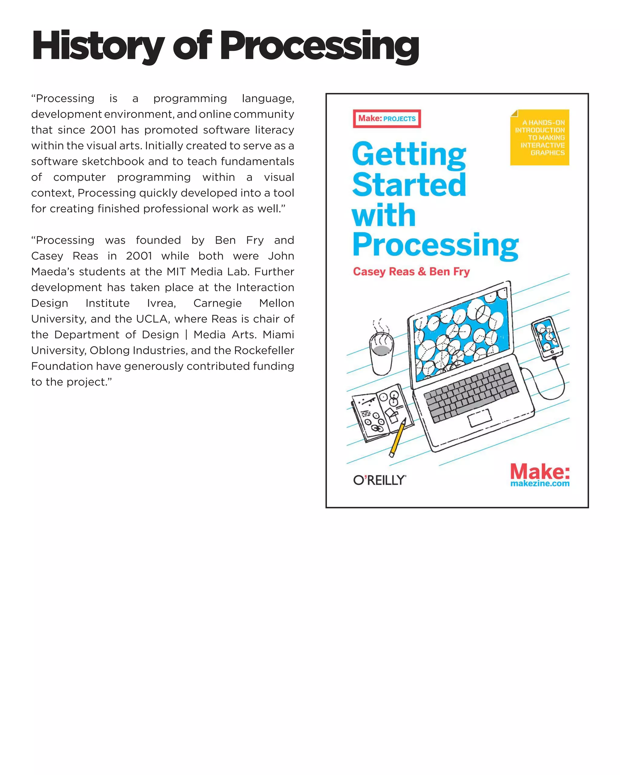 History of Processing 
“Processing is a programming language, development environment, and online community that since 2001 has promoted software literacy within the visual arts. Initially created to serve as a software sketchbook and to teach fundamentals of computer programming within a visual context, Processing quickly developed into a tool for creating finished professional work as well.” 
“Processing was founded by Ben Fry and Casey Reas in 2001 while both were John Maeda’s students at the MIT Media Lab. Further development has taken place at the Interaction Design Institute Ivrea, Carnegie Mellon University, and the UCLA, where Reas is chair of the Department of Design | Media Arts. Miami University, Oblong Industries, and the Rockefeller Foundation have generously contributed funding to the project.”  