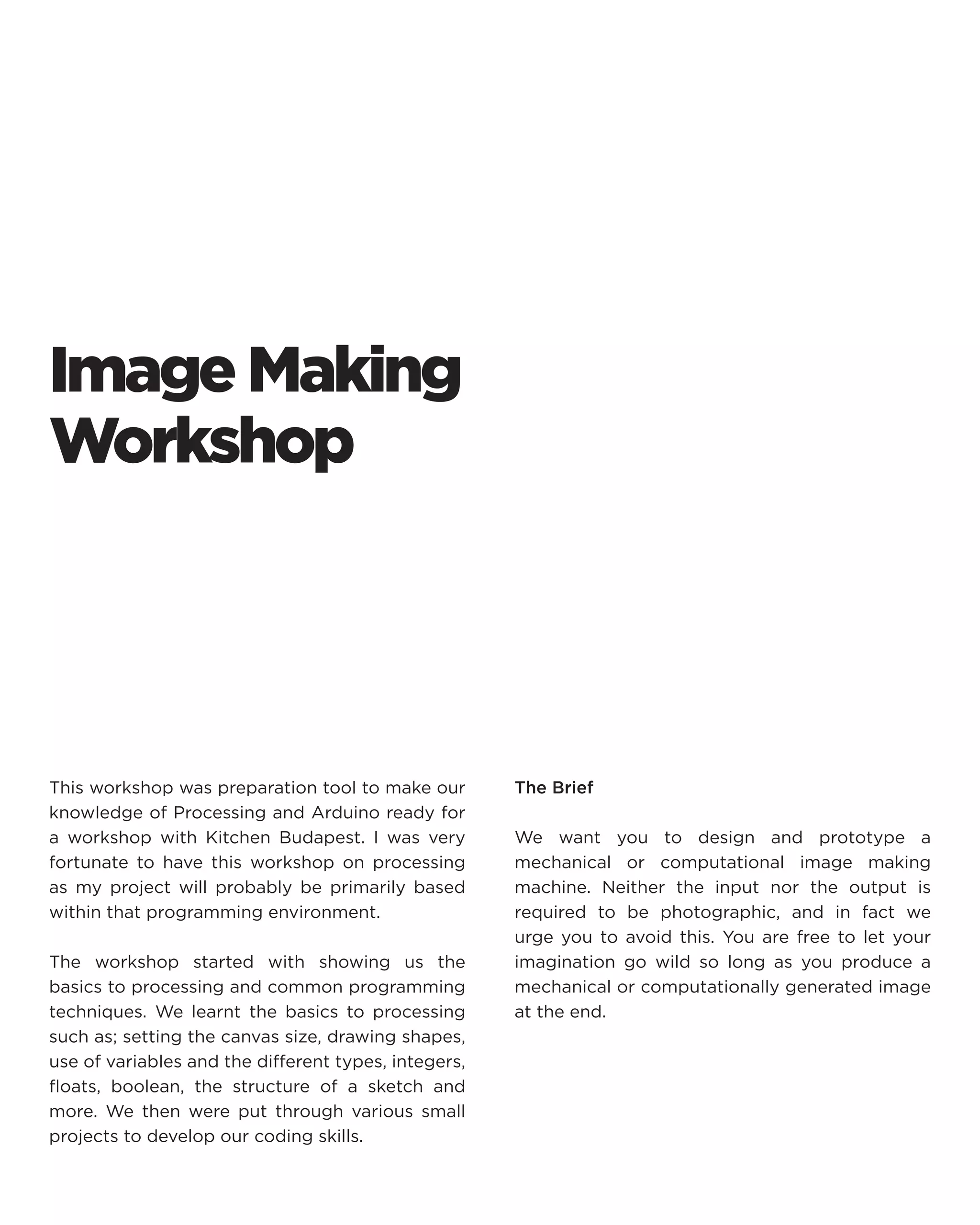 Image Making Workshop 
This workshop was preparation tool to make our knowledge of Processing and Arduino ready for a workshop with Kitchen Budapest. I was very fortunate to have this workshop on processing as my project will probably be primarily based within that programming environment. 
The workshop started with showing us the basics to processing and common programming techniques. We learnt the basics to processing such as; setting the canvas size, drawing shapes, use of variables and the different types, integers, floats, boolean, the structure of a sketch and more. We then were put through various small projects to develop our coding skills. 
The Brief 
We want you to design and prototype a mechanical or computational image making machine. Neither the input nor the output is required to be photographic, and in fact we urge you to avoid this. You are free to let your imagination go wild so long as you produce a mechanical or computationally generated image at the end.  