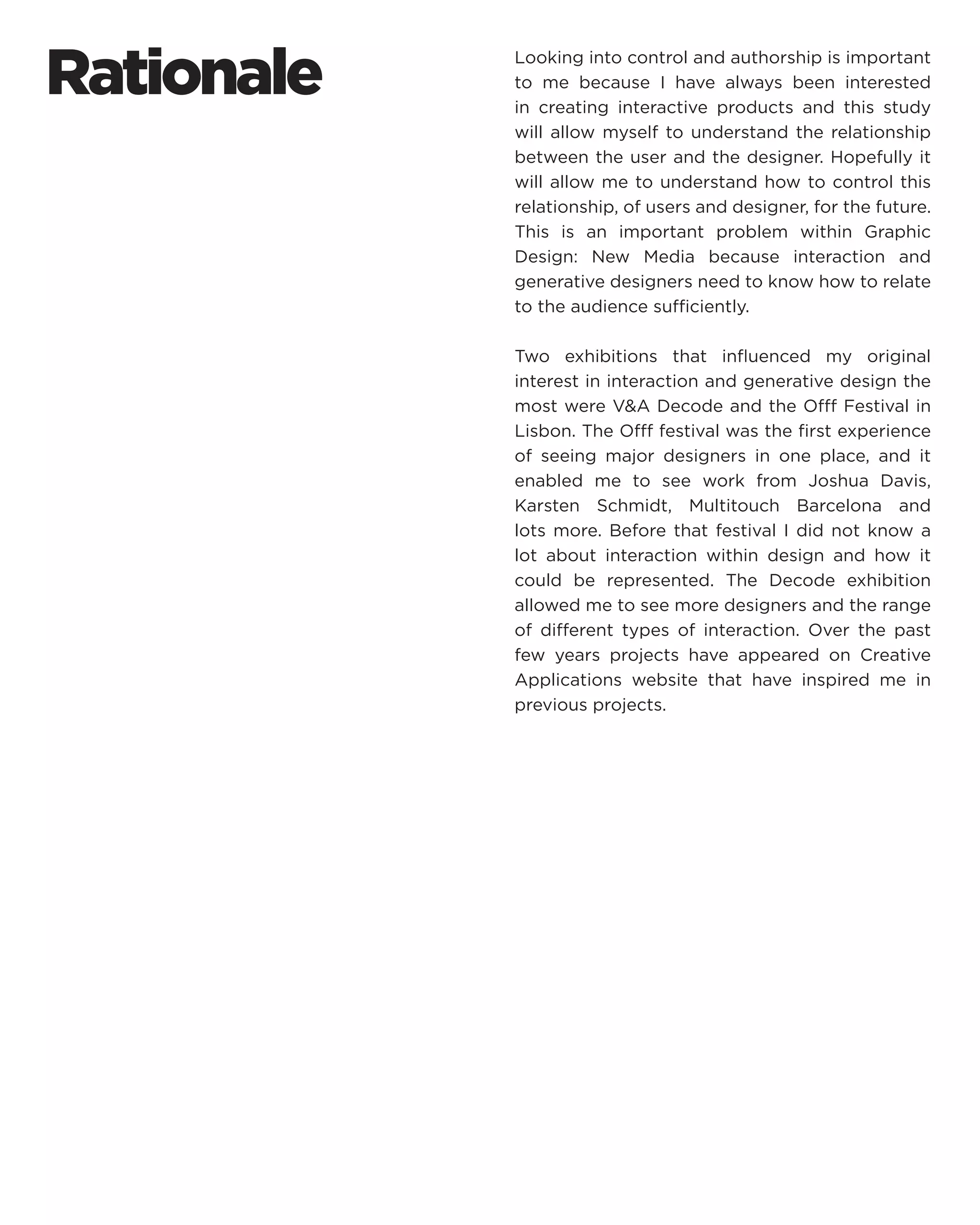 Rationale 
Looking into control and authorship is important to me because I have always been interested in creating interactive products and this study will allow myself to understand the relationship between the user and the designer. Hopefully it will allow me to understand how to control this relationship, of users and designer, for the future. This is an important problem within Graphic Design: New Media because interaction and generative designers need to know how to relate to the audience sufficiently. 
Two exhibitions that influenced my original interest in interaction and generative design the most were V&A Decode and the Offf Festival in Lisbon. The Offf festival was the first experience of seeing major designers in one place, and it enabled me to see work from Joshua Davis, Karsten Schmidt, Multitouch Barcelona and lots more. Before that festival I did not know a lot about interaction within design and how it could be represented. The Decode exhibition allowed me to see more designers and the range of different types of interaction. Over the past few years projects have appeared on Creative Applications website that have inspired me in previous projects.  