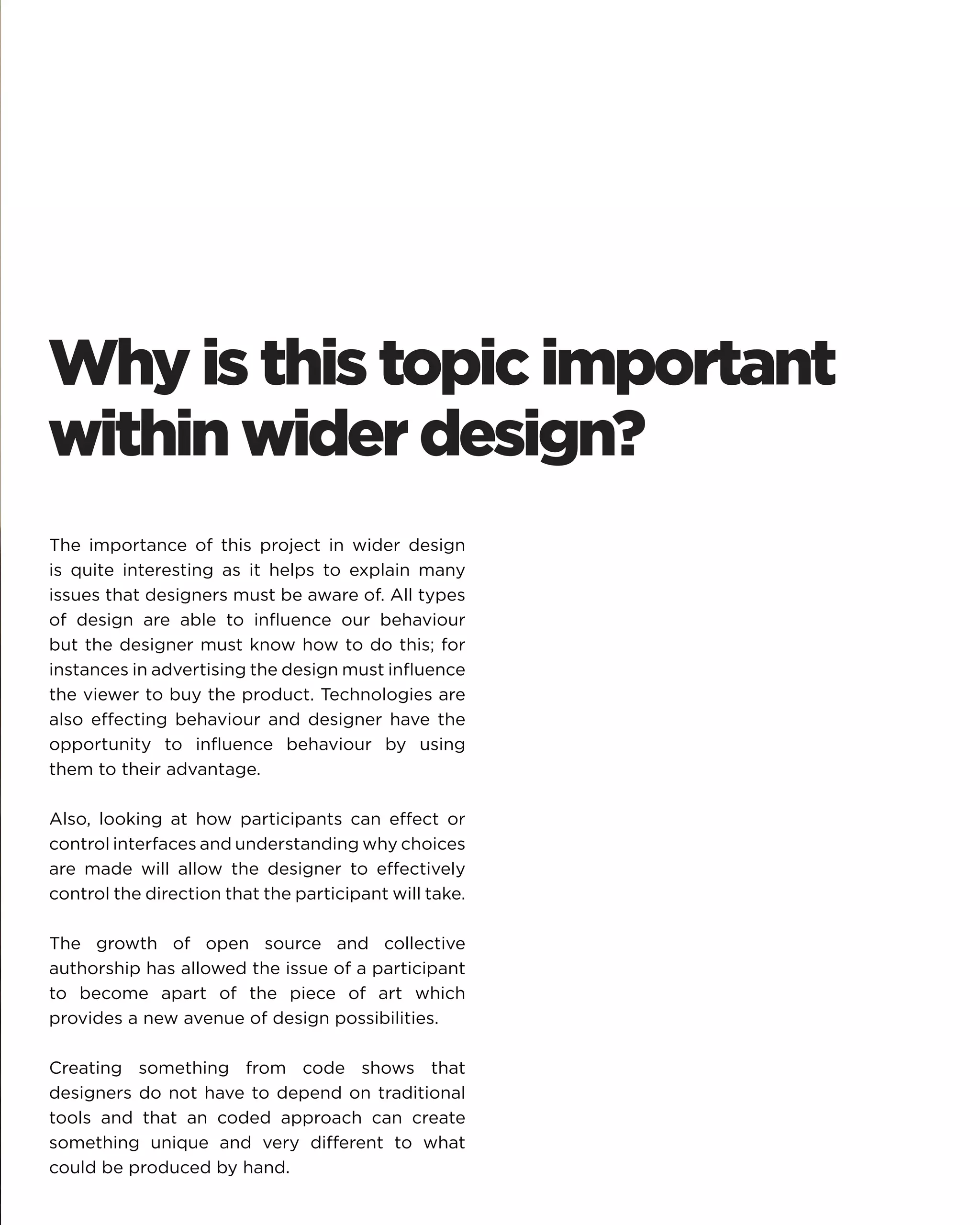 Why is this topic important within wider design? 
The importance of this project in wider design is quite interesting as it helps to explain many issues that designers must be aware of. All types of design are able to influence our behaviour but the designer must know how to do this; for instances in advertising the design must influence the viewer to buy the product. Technologies are also effecting behaviour and designer have the opportunity to influence behaviour by using them to their advantage. 
Also, looking at how participants can effect or control interfaces and understanding why choices are made will allow the designer to effectively control the direction that the participant will take. 
The growth of open source and collective authorship has allowed the issue of a participant to become apart of the piece of art which provides a new avenue of design possibilities. 
Creating something from code shows that designers do not have to depend on traditional tools and that an coded approach can create something unique and very different to what could be produced by hand.  