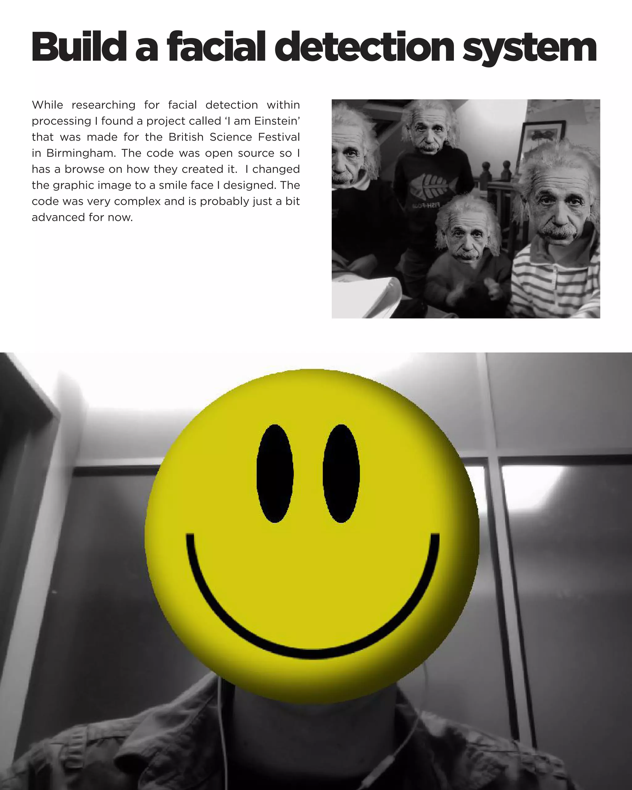 Build a facial detection system 
While researching for facial detection within processing I found a project called ‘I am Einstein’ that was made for the British Science Festival in Birmingham. The code was open source so I has a browse on how they created it. I changed the graphic image to a smile face I designed. The code was very complex and is probably just a bit advanced for now.  