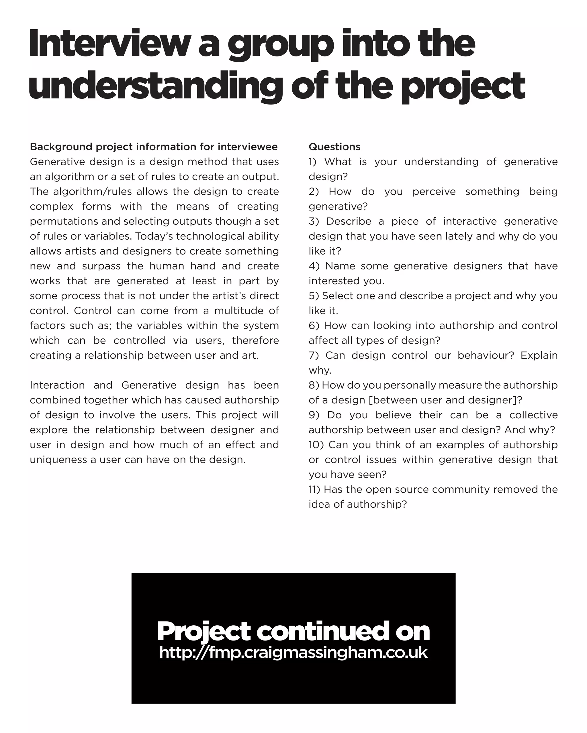 Interview a group into the understanding of the project 
Background project information for interviewee 
Generative design is a design method that uses an algorithm or a set of rules to create an output. The algorithm/rules allows the design to create complex forms with the means of creating permutations and selecting outputs though a set of rules or variables. Today’s technological ability allows artists and designers to create something new and surpass the human hand and create works that are generated at least in part by some process that is not under the artist’s direct control. Control can come from a multitude of factors such as; the variables within the system which can be controlled via users, therefore creating a relationship between user and art. 
Interaction and Generative design has been combined together which has caused authorship of design to involve the users. This project will explore the relationship between designer and user in design and how much of an effect and uniqueness a user can have on the design. 
Questions 
1) What is your understanding of generative design? 
2) How do you perceive something being generative? 
3) Describe a piece of interactive generative design that you have seen lately and why do you like it? 
4) Name some generative designers that have interested you. 
5) Select one and describe a project and why you like it. 
6) How can looking into authorship and control affect all types of design? 
7) Can design control our behaviour? Explain why. 
8) How do you personally measure the authorship of a design [between user and designer]? 
9) Do you believe their can be a collective authorship between user and design? And why? 
10) Can you think of an examples of authorship or control issues within generative design that you have seen? 
11) Has the open source community removed the idea of authorship? 
Project continued on 
http://fmp.craigmassingham.co.uk  