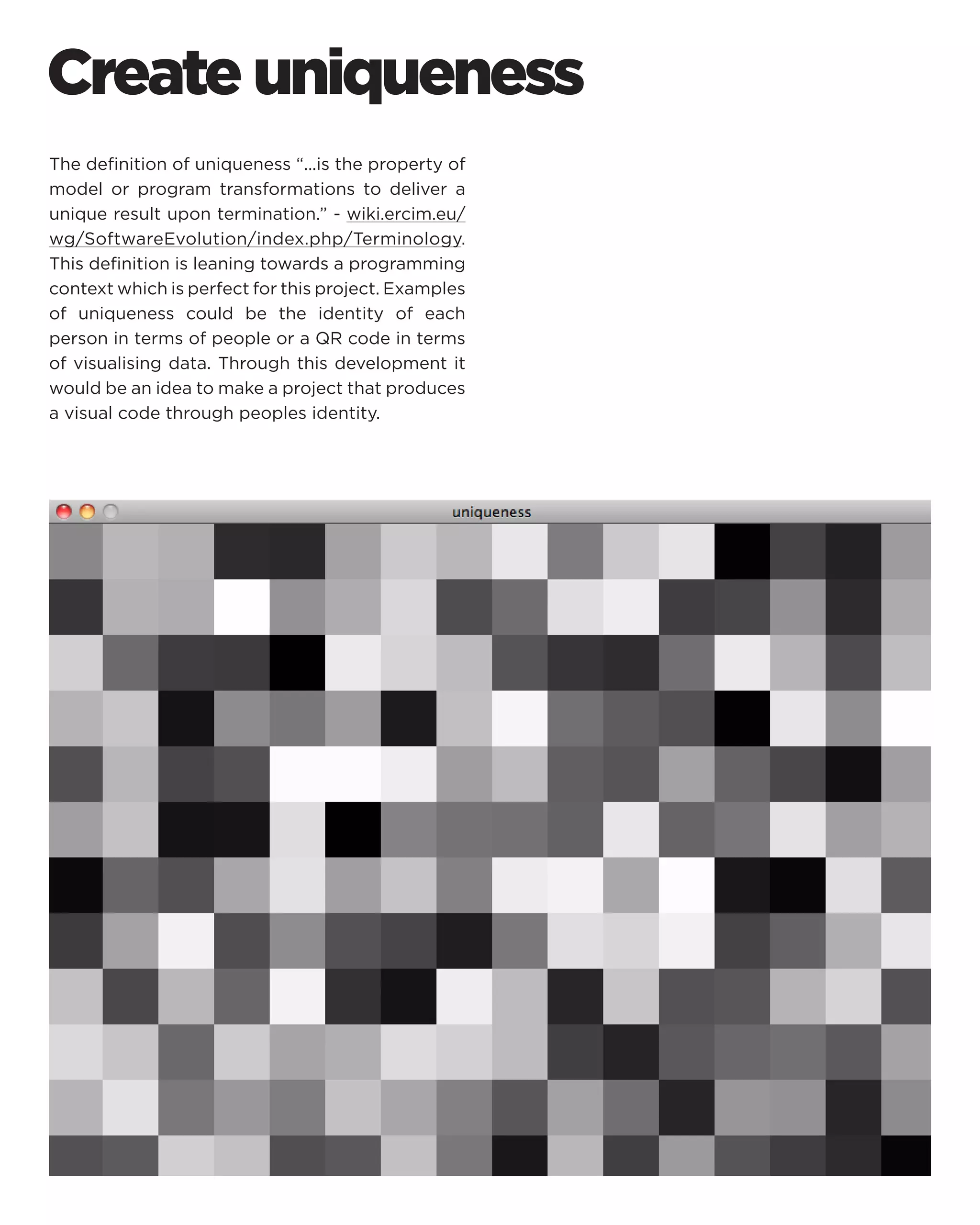 Create uniqueness 
The definition of uniqueness “...is the property of model or program transformations to deliver a unique result upon termination.” - wiki.ercim.eu/ wg/SoftwareEvolution/index.php/Terminology. This definition is leaning towards a programming context which is perfect for this project. Examples of uniqueness could be the identity of each person in terms of people or a QR code in terms of visualising data. Through this development it would be an idea to make a project that produces a visual code through peoples identity.  