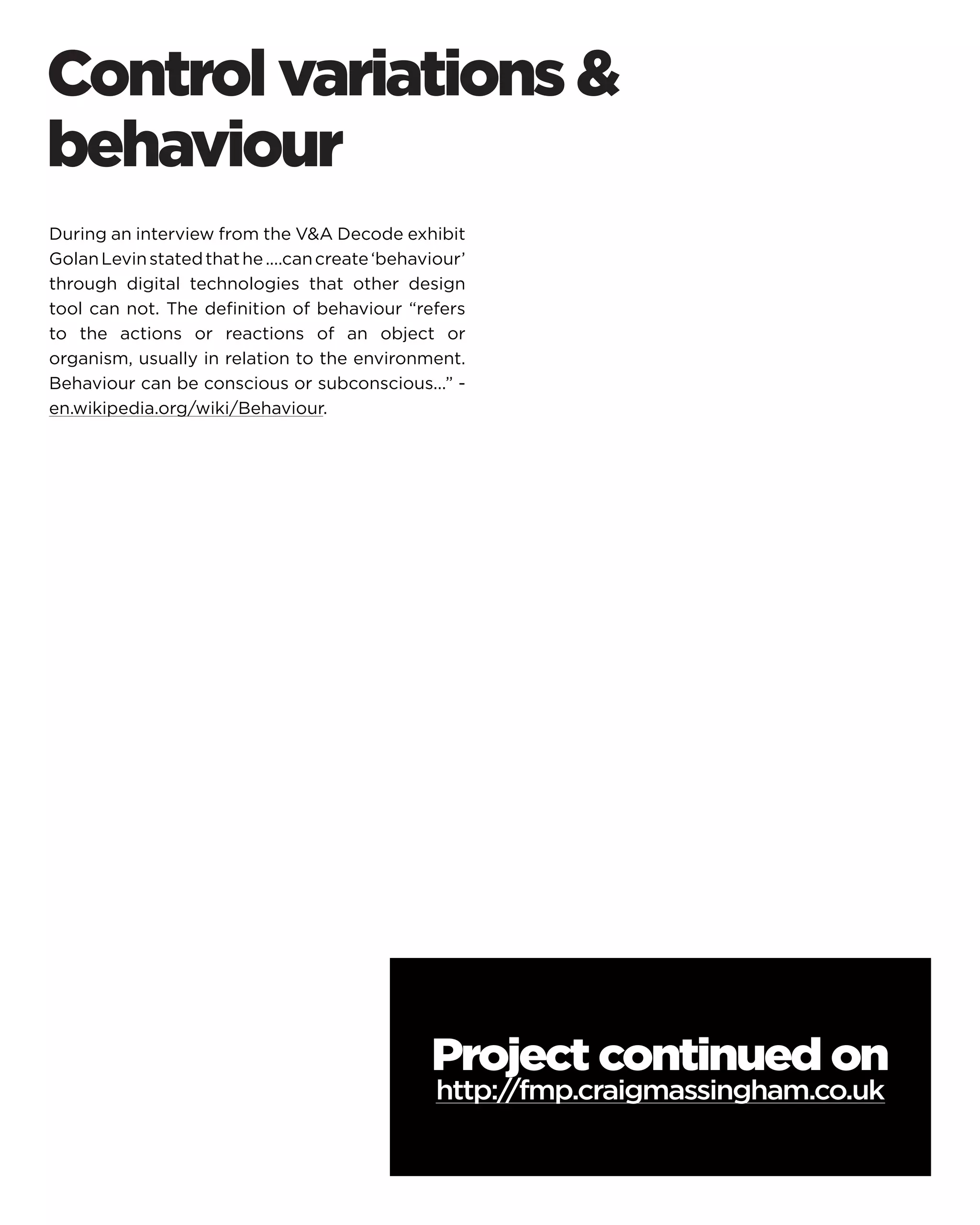 During an interview from the VA Decode exhibit Golan Levin stated that he ....can create ‘behaviour’ through digital technologies that other design tool can not. The definition of behaviour “refers to the actions or reactions of an object or organism, usually in relation to the environment. Behaviour can be conscious or subconscious...” - en.wikipedia.org/wiki/Behaviour. 
Control variations  behaviour 
Project continued on 
http://fmp.craigmassingham.co.uk  
