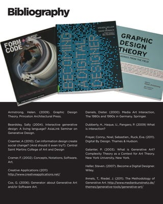 Armstrong, Helen. (2009). Graphic Design Theory. Princeton Architectural Press. 
Beardsley, Sally (2004). Interactive generative design: A living language? AsiaLink Seminar on Generative Design. 
Craemer, A (2010). Can information design create social change? (And should it even try?). Central Saint Martins College of Art and Design 
Cramer, F. (2002). Concepts, Notations, Software, Art. 
Creative Applications (2011) 
http://www.creativeapplications.net/ 
Cox, G. (2006). Generator: about Generative Art and/or Software Art. 
Daniels, Dieter. (2000). Media Art Interaction, The 1980s and 1990s in Germany. Springer. 
Dubberly, H., Haque, U., Pangaro, P. (2009) What is interaction? 
Freyer, Conny., Noel, Sebastien., Ruck, Eva. (2011). Digital By Design. Thames & Hudson. 
Galanter, P. (2003). What is Generative Art? Complexity Theory as a Context for Art Theory. New York University, New York. 
Heller, Steven. (2007). Become a Digital Designer. Wiley. 
Ihmels, T,. Riedel, J. (2011). The Methodology of Generative Art. http://www.medienkunstnetz.de/ themes/generative-tools/generative-art/ 
Bibliography  