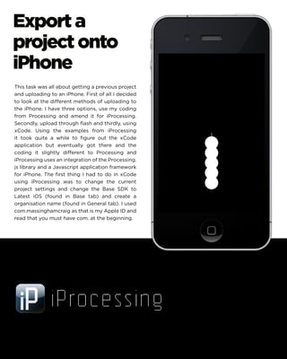 Export a project onto iPhone 
This task was all about getting a previous project and uploading to an iPhone. First of all I decided to look at the different methods of uploading to the iPhone. I have three options, use my coding from Processing and amend it for iProcessing. Secondly, upload through flash and thirdly, using xCode. Using the examples from iProcessing it took quite a while to figure out the xCode application but eventually got there and the coding it slightly different to Processing and iProcessing uses an integration of the Processing. js library and a Javascript application framework for iPhone. The first thing I had to do in xCode using iProcessing was to change the current project settings and change the Base SDK to Latest iOS (found in Base tab) and create a organisation name (found in General tab). I used com.massinghamcraig as that is my Apple ID and read that you must have com. at the beginning.  