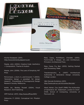 Kitchen Budapest. (2011). 
http://www.kitchenbudapest.hu/en 
Maeda, John. (2004). Creative Code: Aesthetics + Computation. Thames & Hudson 
Maeda, John. (2006). The Laws of Simplicity. MIT Press 
McCormack, J., Dorin, A., and Innocent, T. (2004). ‘Generative design: a paradigm for design research’. Proceedings of Futureground, Design Research Society, Melbourne. 
Noble, Ian., Bestley, Russell. (2004). Visual Research. AVA Publishing 
Offf Festival. (2011). http://www.offf.ws/2011/ 
Osbourne, P. (2002). Conceptual Art. Phaidon Press. 
Reas, Casey., McWilliams, Chandler. (2010). Form+Code in Design, Art, and Architecture. Princeton Architectural Press. 
Reas, Casey. Fry, Ben. (2010). Getting Started with Processing. Make. 
Theodoropoulou, A. (2007) Architectural Authorship in Generative Design. University College London. 
V&A Decode Exhibition (2011) 
http://www.vam.ac.uk/microsites/decode/ 
Ward, Adrian., Cox, Geoff. (1999) The Authorship of Generative Art. Sidestream, London & CAiiA- STAR, School of Computing, University of Plymouth, UK.  