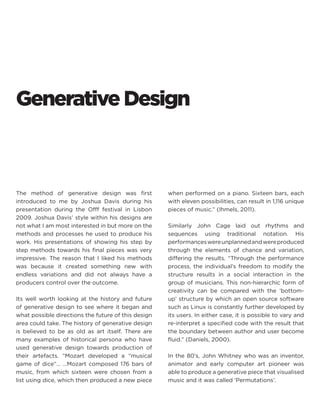 Generative Design 
The method of generative design was first introduced to me by Joshua Davis during his presentation during the Offf festival in Lisbon 2009. Joshua Davis’ style within his designs are not what I am most interested in but more on the methods and processes he used to produce his work. His presentations of showing his step by step methods towards his final pieces was very impressive. The reason that I liked his methods was because it created something new with endless variations and did not always have a producers control over the outcome. 
Its well worth looking at the history and future of generative design to see where it began and what possible directions the future of this design area could take. The history of generative design is believed to be as old as art itself. There are many examples of historical persona who have used generative design towards production of their artefacts. “Mozart developed a “musical game of dice“… …Mozart composed 176 bars of music, from which sixteen were chosen from a list using dice, which then produced a new piece when performed on a piano. Sixteen bars, each with eleven possibilities, can result in 1,116 unique pieces of music.” (Ihmels, 2011). 
Similarly John Cage laid out rhythms and sequences using traditional notation. His performances were unplanned and were produced through the elements of chance and variation, differing the results. “Through the performance process, the individual’s freedom to modify the structure results in a social interaction in the group of musicians. This non-hierarchic form of creativity can be compared with the ‘bottom- up’ structure by which an open source software such as Linux is constantly further developed by its users. In either case, it is possible to vary and re-interpret a specified code with the result that the boundary between author and user become fluid.” (Daniels, 2000). 
In the 80’s, John Whitney who was an inventor, animator and early computer art pioneer was able to produce a generative piece that visualised music and it was called ‘Permutations’.  