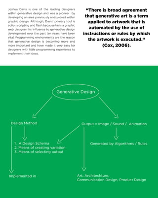 Generative DesignOutput = Image / Sound / AnimationGenerated by Algorithms / RulesDesign MethodImplemented inArt, Architechture, Communication Design, Product Design1. A Design Schema2. Means of creating variation3. Means of selecting output 
“There is broad agreement that generative art is a term applied to artwork that is automated by the use of instructions or rules by which the artwork is executed.“ (Cox, 2006). 
Joshua Davis is one of the leading designers within generative design and was a pioneer by developing an area previously unexplored within graphic design. Although, Davis’ primary tool is action scripting and flash because he is a graphic web designer his influence to generative design development over the past ten years have been vital. Programming environments are the reason that generative design is becoming more and more important and have made it very easy for designers with little programming experience to implement their ideas. 
 