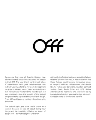 During my first year of Graphic Design: New Media I had the opportunity to go to the design festival Offf. The year that I went it took place in Lisbon which has a great design culture. This festival was important to my own development because it allowed me to hear from designers that have already mastered the industry just as I was entering it. Also, the breadth of the festival enlightened and expanded my view within design. From different types of motion, interaction, print and more... 
The festival topic was quite useful to me as a student because it was all about trying new things with the possibility of failing, an aspect of design that I did not recognise until then. 
Although, the festival topic was about the failures that the speaker have had, it was also about how these failures could become innovative pieces of design. I attended presentations from Neville Brody, Multitouch Barcelona, Karsten Schmidt, Joshua Davis, Paula Scher and PES. Before attending I did not know who they were as my knowledge of design was very limited although I had seen some of their works around.  