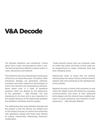 The Decode exhibition was something I heard about from a tutor and decided to check it out. The festival had three different sections within it; code, interactivity and network. 
This exhibition was very interesting to me because of the focus on works that were “innovative, often interactive, displays use generative software, animation and other responsive technologies to instil a ‘live’ element into contemporary artworks. Some works exist in a state of perpetual evolution other are altered by the behaviours of the spectator.” - V&A Decode. This was interesting to me then and is very important to this project because of the relationship between the exhibition manifesto and this project. 
The relationship that exists between Decode and this project is that the themes are related such as this project focuses on control and authorship with generative design and these have themes of coding, interactivity, networking, behaviour modification. 
“Code presents pieces that use computer code to create new works and looks at how code can be programmed to create constantly fluid and ever-changing works. 
Interactivity looks at works that are directly influenced by the viewer. Visitors will be invited to interact with and contribute to the development of the exhibits. 
Network focuses on works that comment on and utilise the digital traces left behind by everyday communications and looks at how advanced technologies and the internet have enabled new types of social interaction and mediums of self- expression.” - V&A Decode Website. 
V&A Decode  