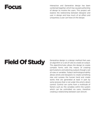 Field Of Study 
Generative design is a design method that uses an algorithm or a set of rules to create an output. The algorithm/rules allows the design to create complex forms with the means of creating permutations and selecting outputs though a set of rules or variables. Today’s technological ability allows artists and designers to create something new and surpass the human hand and create works that are generated at least in part by some process that is not under the artist’s direct control. Control can come from a multitude of factors such as; the variables within the system which can be controlled via users, therefore creating a relationship between user and art. 
Interaction and Generative design has been combined together which has caused authorship of design to involve the users. This project will explore the relationship between designer and user in design and how much of an effect and uniqueness a user can have on the design. 
Focus  