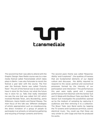 The second trip that I was able to attend with the Graphic Design: New Media course was to a new media festival called Transmediale which takes place in Berlin. I was also fortunate to revisit the festival a year later with the course. The first year the festivals theme was called ‘Futurity Now!’. The aim of the festival was to see what we have in store for the future, not what the future has in store for us. Talks that really interested me was the one that was called ‘Art 2.0’ which involved Michelle Teran, Jens Wunderling, Jamie Wilkinson, Aaron Koblin and Daniel Massey. The main focus of this talk was ‘different strategies of artistic appropriation such as crowdsourcing, the direct invitation of a group of people to participate in an artwork, or retroactive gathering and recycling of foreign contents and forms.’ 
The second years theme was called ‘Response: Ability’ and it explored “...the qualities of liveness that are fundamental elements of our digital culture and discusses the ability required to respond to the social, political and economical processes formed by the intensity of our participation and interaction.” The performances this year were really good and I enjoyed performances from Eboman with the SenSor Suit and Ei Wada with the Braun Tube Jazz Band. The Sensor Suit investigates the possibilities opened up by the medium of sampling by capturing it audiences and then remixing it to a collection. The Braun Tube Jazz Band works by tapping the TV screens and it produces primitive, cosmic electrical music. You could say that these are very similar to John Cage and how he produced his works.  