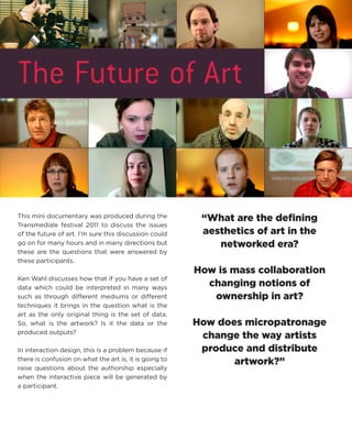 This mini documentary was produced during the Transmediale festival 2011 to discuss the issues of the future of art. I’m sure this discussion could go on for many hours and in many directions but these are the questions that were answered by these participants. 
Ken Wahl discusses how that if you have a set of data which could be interpreted in many ways such as through different mediums or different techniques it brings in the question what is the art as the only original thing is the set of data. So, what is the artwork? Is it the data or the produced outputs? 
In interaction design, this is a problem because if there is confusion on what the art is, it is going to raise questions about the authorship especially when the interactive piece will be generated by a participant. 
“What are the defining aesthetics of art in the networked era? 
How is mass collaboration changing notions of ownership in art? 
How does micropatronage change the way artists produce and distribute artwork?”  