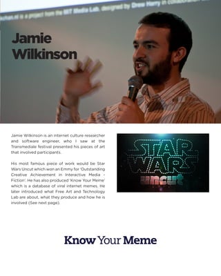 Jamie 
Wilkinson 
Jamie Wilkinson is an internet culture researcher and software engineer, who I saw at the Transmediale festival presented his pieces of art that involved participants. 
His most famous piece of work would be Star Wars Uncut which won an Emmy for ‘Outstanding Creative Achievement in Interactive Media - Fiction‘. He has also produced ‘Know Your Meme’ which is a database of viral internet memes. He later introduced what Free Art and Technology Lab are about, what they produce and how he is involved (See next page).  