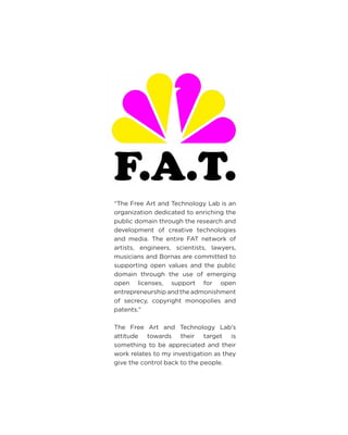 “The Free Art and Technology Lab is an organization dedicated to enriching the public domain through the research and development of creative technologies and media. The entire FAT network of artists, engineers, scientists, lawyers, musicians and Bornas are committed to supporting open values and the public domain through the use of emerging open licenses, support for open entrepreneurship and the admonishment of secrecy, copyright monopolies and patents.” 
The Free Art and Technology Lab’s attitude towards their target is something to be appreciated and their work relates to my investigation as they give the control back to the people.  