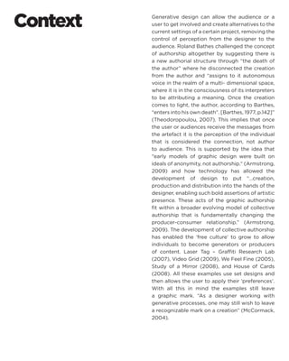 Context 
Generative design can allow the audience or a user to get involved and create alternatives to the current settings of a certain project, removing the control of perception from the designer to the audience. Roland Bathes challenged the concept of authorship altogether by suggesting there is a new authorial structure through “the death of the author” where he disconnected the creation from the author and “assigns to it autonomous voice in the realm of a multi- dimensional space, where it is in the consciousness of its interpreters to be attributing a meaning. Once the creation comes to light, the author, according to Barthes, “enters into his own death”. [Barthes, 1977, p.142]” (Theodoropoulou, 2007). This implies that once the user or audiences receive the messages from the artefact it is the perception of the individual that is considered the connection, not author to audience. This is supported by the idea that “early models of graphic design were built on ideals of anonymity, not authorship.” (Armstrong, 2009) and how technology has allowed the development of design to put “…creation, production and distribution into the hands of the designer, enabling such bold assertions of artistic presence. These acts of the graphic authorship fit within a broader evolving model of collective authorship that is fundamentally changing the producer-consumer relationship.” (Armstrong, 2009). The development of collective authorship has enabled the ‘free culture’ to grow to allow individuals to become generators or producers of content. Laser Tag – Graffiti Research Lab (2007), Video Grid (2009), We Feel Fine (2005), Study of a Mirror (2008), and House of Cards (2008). All these examples use set designs and then allows the user to apply their ‘preferences’. With all this in mind the examples still leave a graphic mark. “As a designer working with generative processes, one may still wish to leave a recognizable mark on a creation” (McCormack, 2004).  