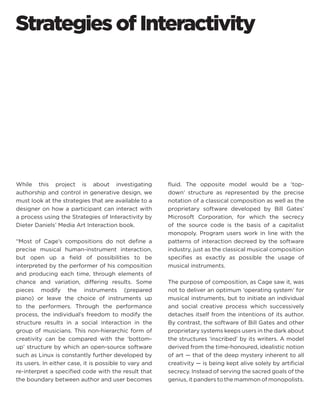 Strategies of Interactivity 
While this project is about investigating authorship and control in generative design, we must look at the strategies that are available to a designer on how a participant can interact with a process using the Strategies of Interactivity by Dieter Daniels’ Media Art Interaction book. 
“Most of Cage’s compositions do not define a precise musical human-instrument interaction, but open up a field of possibilities to be interpreted by the performer of his composition and producing each time, through elements of chance and variation, differing results. Some pieces modify the instruments (prepared piano) or leave the choice of instruments up to the performers. Through the performance process, the individual’s freedom to modify the structure results in a social interaction in the group of musicians. This non-hierarchic form of creativity can be compared with the ‘bottom- up’ structure by which an open-source software such as Linux is constantly further developed by its users. In either case, it is possible to vary and re-interpret a specified code with the result that the boundary between author and user becomes fluid. The opposite model would be a ‘top- down’ structure as represented by the precise notation of a classical composition as well as the proprietary software developed by Bill Gates’ Microsoft Corporation, for which the secrecy of the source code is the basis of a capitalist monopoly. Program users work in line with the patterns of interaction decreed by the software industry, just as the classical musical composition specifies as exactly as possible the usage of musical instruments. 
The purpose of composition, as Cage saw it, was not to deliver an optimum ‘operating system’ for musical instruments, but to initiate an individual and social creative process which successively detaches itself from the intentions of its author. By contrast, the software of Bill Gates and other proprietary systems keeps users in the dark about the structures ‘inscribed’ by its writers. A model derived from the time-honoured, idealistic notion of art — that of the deep mystery inherent to all creativity — is being kept alive solely by artificial secrecy. Instead of serving the sacred goals of the genius, it panders to the mammon of monopolists.  