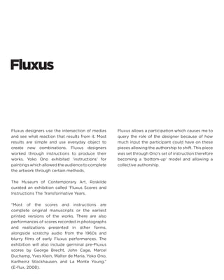 Fluxus 
Fluxus designers use the intersection of medias and see what reaction that results from it. Most results are simple and use everyday object to create new combinations. Fluxus designers worked through instructions to produce their works. Yoko Ono exhibited ‘instructions’ for paintings which allowed the audience to complete the artwork through certain methods. 
The Museum of Contemporary Art, Roskilde curated an exhibition called ‘Fluxus Scores and Instructions The Transformative Years. 
“Most of the scores and instructions are complete original manuscripts or the earliest printed versions of the works. There are also performances of scores recorded in photographs and realizations presented in other forms, alongside scratchy audio from the 1960s and blurry films of early Fluxus performances. The exhibition will also include germinal pre-Fluxus scores by George Brecht, John Cage, Marcel Duchamp, Yves Klein, Walter de Maria, Yoko Ono, Karlheinz Stockhausen, and La Monte Young.” (E-flux, 2008). 
Fluxus allows a participation which causes me to query the role of the designer because of how much input the participant could have on these pieces allowing the authorship to shift. This piece was set through Ono’s set of instruction therefore becoming a ‘bottom-up’ model and allowing a collective authorship.  