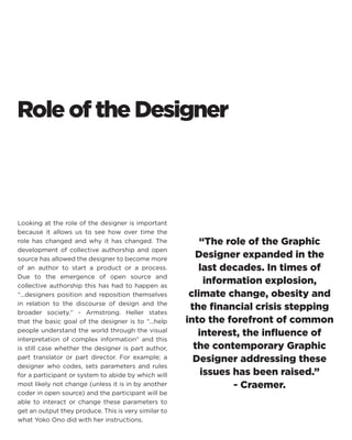 Role of the Designer 
Looking at the role of the designer is important because it allows us to see how over time the role has changed and why it has changed. The development of collective authorship and open source has allowed the designer to become more of an author to start a product or a process. Due to the emergence of open source and collective authorship this has had to happen as “...designers position and reposition themselves in relation to the discourse of design and the broader society.“ - Armstrong. Heller states that the basic goal of the designer is to “...help people understand the world through the visual interpretation of complex information“ and this is still case whether the designer is part author, part translator or part director. For example; a designer who codes, sets parameters and rules for a participant or system to abide by which will most likely not change (unless it is in by another coder in open source) and the participant will be able to interact or change these parameters to get an output they produce. This is very similar to what Yoko Ono did with her instructions. 
“The role of the Graphic Designer expanded in the last decades. In times of information explosion, climate change, obesity and the financial crisis stepping into the forefront of common interest, the influence of the contemporary Graphic Designer addressing these issues has been raised.” 
- Craemer.  