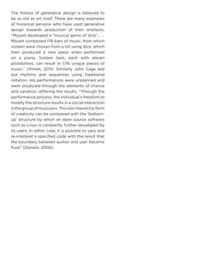 The history of generative design is believed to be as old as art itself. There are many examples of historical persona who have used generative design towards production of their artefacts. “Mozart developed a “musical game of dice“… … Mozart composed 176 bars of music, from which sixteen were chosen from a list using dice, which then produced a new piece when performed on a piano. Sixteen bars, each with eleven possibilities, can result in 1,116 unique pieces of music.” (Ihmels, 2011). Similarly John Cage laid out rhythms and sequences using traditional notation. His performances were unplanned and were produced through the elements of chance and variation, differing the results. “Through the performance process, the individual’s freedom to modify the structure results in a social interaction in the group of musicians. This non-hierarchic form of creativity can be compared with the ‘bottom- up’ structure by which an open source software such as Linux is constantly further developed by its users. In either case, it is possible to vary and re-interpret a specified code with the result that the boundary between author and user become fluid.” (Daniels, 2000).  