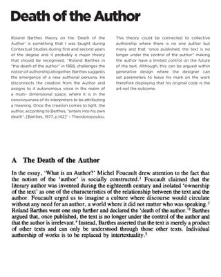 Death of the Author 
Roland Barthes theory on the ‘Death of the Author’ is something that I was taught during Contextual Studies during first and second years of the degree and it probably a major theory that should be recognised. “Roland Barthes in “the death of the author” in 1968, challenges the notion of authorship altogether. Barthes suggests the emergence of a new authorial persona. He disconnects the creation from the Author and assigns to it autonomous voice in the realm of a multi- dimensional space, where it is in the consciousness of its interpreters to be attributing a meaning. Once the creation comes to light, the author, according to Barthes, “enters into his own death”. [Barthes, 1977, p.142]” - Theodoropoulou. 
This theory could be connected to collective authorship where there is no one author but many and that “once published, the text is no longer under the control of the author” making the author have a limited control on the future of the text. Although, this can be argued within generative design where the designer can set parameters to leave his mark on the work therefore displaying that his original code is the art not the outcome.  