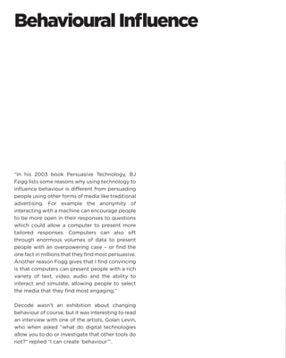 Behavioural Influence 
“In his 2003 book Persuasive Technology, BJ Fogg lists some reasons why using technology to influence behaviour is different from persuading people using other forms of media like traditional advertising. For example the anonymity of interacting with a machine can encourage people to be more open in their responses to questions which could allow a computer to present more tailored responses. Computers can also sift through enormous volumes of data to present people with an overpowering case – or find the one fact in millions that they find most persuasive. Another reason Fogg gives that I find convincing is that computers can present people with a rich variety of text, video, audio and the ability to interact and simulate, allowing people to select the media that they find most engaging.” 
Decode wasn’t an exhibition about changing behaviour of course, but it was interesting to read an interview with one of the artists, Golan Levin, who when asked “what do digital technologies allow you to do or investigate that other tools do not?” replied “I can create ‘behaviour’”.  