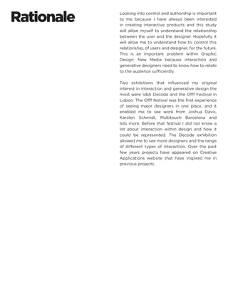 Rationale 
Looking into control and authorship is important to me because I have always been interested in creating interactive products and this study will allow myself to understand the relationship between the user and the designer. Hopefully it will allow me to understand how to control this relationship, of users and designer, for the future. This is an important problem within Graphic Design: New Media because interaction and generative designers need to know how to relate to the audience sufficiently. 
Two exhibitions that influenced my original interest in interaction and generative design the most were V&A Decode and the Offf Festival in Lisbon. The Offf festival was the first experience of seeing major designers in one place, and it enabled me to see work from Joshua Davis, Karsten Schmidt, Multitouch Barcelona and lots more. Before that festival I did not know a lot about interaction within design and how it could be represented. The Decode exhibition allowed me to see more designers and the range of different types of interaction. Over the past few years projects have appeared on Creative Applications website that have inspired me in previous projects.  