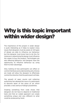 Why is this topic important within wider design? 
The importance of this project in wider design is quite interesting as it helps to explain many issues that designers must be aware of. All types of design are able to influence our behaviour but the designer must know how to do this; for instances in advertising the design must influence the viewer to buy the product. Technologies are also effecting behaviour and designer have the opportunity to influence behaviour by using them to their advantage. 
Also, looking at how participants can effect or control interfaces and understanding why choices are made will allow the designer to effectively control the direction that the participant will take. 
The growth of open source and collective authorship has allowed the issue of a participant to become apart of the piece of art which provides a new avenue of design possibilities. 
Creating something from code shows that designers do not have to depend on traditional tools and that an coded approach can create something unique and very different to what could be produced by hand.  