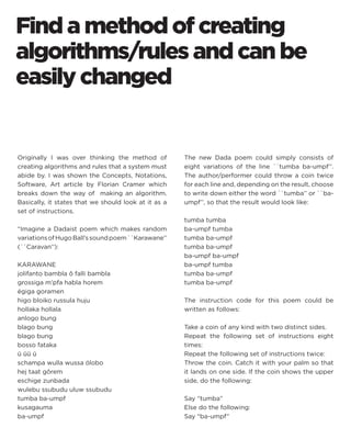 Find a method of creating algorithms/rules and can be easily changed 
Originally I was over thinking the method of creating algorithms and rules that a system must abide by. I was shown the Concepts, Notations, Software, Art article by Florian Cramer which breaks down the way of making an algorithm. Basically, it states that we should look at it as a set of instructions. 
“Imagine a Dadaist poem which makes random variations of Hugo Ball’s sound poem ``Karawane’’ (``Caravan’’): 
KARAWANE 
jolifanto bambla ô falli bambla 
grossiga m’pfa habla horem 
égiga goramen 
higo bloiko russula huju 
hollaka hollala 
anlogo bung 
blago bung 
blago bung 
bosso fataka 
ü üü ü 
schampa wulla wussa ólobo 
hej taat gôrem 
eschige zunbada 
wulebu ssubudu uluw ssubudu 
tumba ba-umpf 
kusagauma 
ba-umpf 
The new Dada poem could simply consists of eight variations of the line ``tumba ba-umpf’’. The author/performer could throw a coin twice for each line and, depending on the result, choose to write down either the word ``tumba’’ or ``ba- umpf’’, so that the result would look like: 
tumba tumba 
ba-umpf tumba 
tumba ba-umpf 
tumba ba-umpf 
ba-umpf ba-umpf 
ba-umpf tumba 
tumba ba-umpf 
tumba ba-umpf 
The instruction code for this poem could be written as follows: 
Take a coin of any kind with two distinct sides. 
Repeat the following set of instructions eight times: 
Repeat the following set of instructions twice: 
Throw the coin. Catch it with your palm so that it lands on one side. If the coin shows the upper side, do the following: 
Say “tumba” 
Else do the following: 
Say “ba-umpf”  